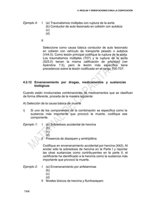 4. REGLAS Y ORIENTACIONES PARA LA CODIFICACIÓN
144
Ejemplo 4: I
II
(a) Traumatismos múltiples con ruptura de la aorta
(b) Conductor de auto lesionado en colisión con autobús
(c)
(d)
Seleccione como causa básica conductor de auto lesionado
en colisión con vehículo de transporte pesado o autobús
(V44.5). Como lesión principal codifique la ruptura de la aorta.
Los traumatismos múltiples (T07) y la ruptura de la aorta
(S25.0) tienen la misma calificación de prioridad (ver
Apéndice 7.5), pero la lesión más específica tiene
precedencia sobre la lesión codificada en el rango T00-T07.
4.2.12 Envenenamiento por drogas, medicamentos y sustancias
biológicas
Cuando están involucradas combinaciones de medicamentos que se clasifican
de forma diferente, proceda de la manera siguiente:
A) Selección de la causa básica de muerte
i) Si uno de los componentes de la combinación se especifica como la
sustancia más importante que provocó la muerte, codifique ese
componente.
Ejemplo 1: I
II
(a) Sobredosis accidental de heroína
(b)
(c)
(d)
Presencia de diazepam y amitriptilina
Codifique en envenenamiento accidental por heroína (X42). Al
anotar sólo la sobredosis de heroína en la Parte I y reportar
las otras sustancias como contribuyentes en la parte II, el
certificante ha identificado a la heroína como la sustancia más
importante que provocó la muerte.
Ejemplo 2: I
II
(a) Envenenamiento por anfetaminas
(b)
(c)
(d)
Niveles tóxicos de heroína y flunitrazepam
 