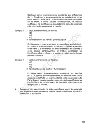 145
Codifique como envenenamiento accidental por anfetamina
(X41). Al colocar el envenenamiento por anfetaminas como
única afección en la Parte I, e informando las otras sustancias
en la Parte II como causas contribuyentes, el médico
certificador ha identificado a la anfetamina como la sustancia
más importante que provocó la muerte.
Ejemplo 3: I
II
(a) Envenenamiento por alcohol
(b)
(c)
(d)
Niveles tóxicos de heroína y flunitrazepam
Codifique como envenenamiento accidental por alcohol (X45).
Al colocar el envenenamiento por alcohol como única afección
en la Parte I, e informando las otras sustancias en la Parte II
como causas contribuyentes, el médico certificador ha
identificado al alcohol como la sustancia más importante que
provocó la muerte.
Ejemplo 4: I
II
(a) Envenenamiento por heroína
(b)
(c)
(d)
Niveles tóxicos de alcohol y flunitrazepam
Codifique como envenenamiento accidental por heroína
(X42). Al colocar el envenenamiento por heroína como única
afección en la Parte I, e informando las otras sustancias en la
Parte II como causas contribuyentes, el médico certificador ha
identificado a la heroína como la sustancia más importante
que provocó la muerte.
ii) Cuando ningún componente ha sido especificado como la sustancia
más importante que provocó la muerte, deberá solicitarse al médico
certificador la aclaración.
 