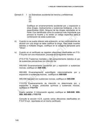 4. REGLAS Y ORIENTACIONES PARA LA CODIFICACIÓN
146
Ejemplo 5: I (a) Sobredosis accidental de heroína y anfetaminas
(b)
(c)
(d)
Codifique en envenenamiento accidental por, y exposición a
otras drogas, medicamentos y sustancias biológicas, y las no
especificadas (X44). Ninguna de las drogas reportadas en la
Parte I fue identificada como la sustancia más importante que
provocó la muerte y no existe un código específico para la
combinación de estas sustancias.
iii) Cuando no se pueda obtener esta aclaración, en las combinaciones de
alcohol con una droga se debe codificar la droga. Para otras muertes
debidas a múltiples drogas, codifique en la categoría apropiada para
"Otros".
iv) Cuando en el certificado se registren afecciones clasificables en F10-
F19 junto con una intoxicación, proceda de la siguiente manera:
(F10–F19) Trastornos mentales y del comportamiento debidos al uso
de sustancias psicoactivas con mención de:
X40-X49 Envenenamiento accidental por y exposición a sustancias
nocivas, codifique en X40–X49
X60-X69 Envenenamiento autoinfligido intencionalmente por y
exposición a sustancias nocivas, codifique en X60-X69
X85-X90 Agresión con sustancias nocivas, codifique en X85-X90
Y10-Y19 Envenenamiento de intención no determinada por, y
exposición a drogas, productos químicos y sustancias nocivas,
codifique en Y10-Y19
Cuarto carácter .0 (intoxicación aguda), codifique en X40-X49, X60-
X69, X85-X90 o Y10-Y19
Consulte la sección 4.2.8, cuando varias afecciones clasificables en
F10-F19 son reportadas en el mismo certificado.
 