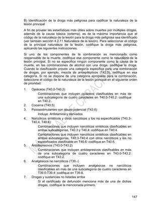 147
B) Identificación de la droga más peligrosa para codificar la naturaleza de la
lesión principal
A fin de proveer las estadísticas más útiles sobre muertes por múltiples drogas,
además de la causa básica (externa), es de la máxima importancia que el
código de la naturaleza de la lesión para la droga más peligrosa sea identificado
(ver también sección 4.2.11 Naturaleza de la lesión). Para seleccionar el código
de la principal naturaleza de la lesión, codifique la droga más peligrosa,
aplicando las siguientes instrucciones.
Si uno de los componentes de la combinación es mencionado como
responsable de la muerte, codifique ese componente como la naturaleza de la
lesión principal. Si no se especifica ningún componente como la causa de la
muerte, en las combinaciones de alcohol con una droga, codifique la droga.
Cuando la clasificación provee una categoría específica para una combinación
de drogas, por ejemplo, mezcla de antiepilépticos (T42.5), codifique en esa
categoría. Si no se dispone de una categoría apropiada para la combinación,
seleccione el código de la naturaleza de la lesión principal en el siguiente orden
de prioridad:
1. Opiáceos (T40.0-T40.2)
Combinaciones que incluyen opiáceos clasificables en más de
una subcategoría de cuatro caracteres en T40.0-T40.2: codifique
en T40.2.
2. Cocaína (T40.5)
3. Psicoestimulantes con abuso potencial (T43.6)
Incluye: Anfetamina y derivados
4. Narcóticos sintéticos y otros narcóticos y los no especificados (T40.3-
T40.4, T40.6)
Combinaciones que incluyen narcóticos sintéticos clasificables en
ambas subcategorías, T40.3 y T40.4: codifique en T40.4.
Combinaciones que incluyen narcóticos sintéticos clasificables en
ambas subcategorías, T40.3-T40.4 con otros narcóticos y los no
especificados clasificable en T40.6: codifique en T40.6.
5. Antidepresivos (T43.0-T43.2)
Combinaciones que incluyen antidepresivos clasificables en más
de una subcategoría de cuatro caracteres en T43.0-T43.2:
codifique en T43.2.
6. Analgésicos no narcóticos (T39.-)
Combinaciones que incluyen analgésicos no narcóticos
clasificables en más de una subcategoría de cuatro caracteres en
T39.0-T39.4: codifique en T39.8.
7. Drogas y sustancias no listadas arriba
Si el certificado de defunción menciona más de una de dichas
drogas, codifique la mencionada primero.
 