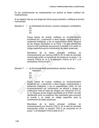 4. REGLAS Y ORIENTACIONES PARA LA CODIFICACIÓN
148
En las combinaciones de medicamentos con alcohol se deben codificar los
medicamentos.
Si se registra más de una droga del mismo grupo prioritario, codifique la primera
mencionada.
Ejemplo 6: I (a) Sobredosis de heroína, cocaína, diazepam y amitriptilina
(b)
(c)
(d)
Causa básica de muerte: codifique en envenenamiento
accidental por, y exposición a otras drogas, medicamentos y
sustancias biológicas, y los no especificados (X44). Ninguna
de las drogas reportadas en la Parte I ha sido identificada
como la más importante que provocó la muerte y no existe un
código específico para la combinación de estas sustancias.
Naturaleza de la lesión principal: codifique en
envenenamiento por heroína (T40.1). En la lista de prioridad
mencionada arriba, la heroína se encuentra en el grupo 1, la
cocaína (T40.5) en el 2, el diazepam (T42.4) en el 7 y la
amitriptilina (T43.0) en el 5.
Ejemplo 7: I (a) Envenenamiento accidental por alcohol, heroína y
diazepam
(b)
(c)
(d)
Causa básica de muerte: codifique en envenenamiento
accidental por, y exposición a otras drogas, medicamentos y
sustancias biológicas, y los no especificados (X44). En los
envenenamientos por combinación de alcohol y drogas la
codificación final es hacia las drogas (ver Instrucción 4.2.12,
A. iii). Ninguna de las drogas reportadas en la Parte I ha sido
identificada como la sustancia más importante para provocar
la muerte y no existe un código específico para la
combinación de estas sustancias.
Naturaleza de la lesión principal: codifique en
envenenamiento por heroína (T40.1). En la lista de prioridad
mencionada arriba, la heroína (T40.1) se encuentra en el
grupo 1 y el diazepam (T42.4) está en el 7.
 