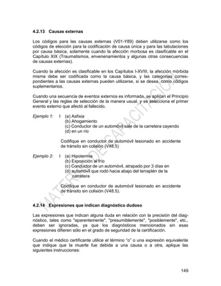149
4.2.13 Causas externas
Los códigos para las causas externas (V01-Y89) deben utilizarse como los
códigos de elección para la codificación de causa única y para las tabulaciones
por causa básica, solamente cuando la afección morbosa es clasificable en el
Capítulo XIX (Traumatismos, envenenamientos y algunas otras consecuencias
de causas externas).
Cuando la afección es clasificable en los Capítulos I-XVIII, la afección mórbida
misma debe ser codificada como la causa básica, y las categorías corres-
pondientes a las causas externas pueden utilizarse, si se desea, como códigos
suplementarios.
Cuando una secuencia de eventos externos es informada, se aplican el Principio
General y las reglas de selección de la manera usual, y se selecciona el primer
evento externo que afectó al fallecido.
Ejemplo 1: I (a) Asfixia
(b) Ahogamiento
(c) Conductor de un automóvil sale de la carretera cayendo
(d) en un río
Codifique en conductor de automóvil lesionado en accidente
de tránsito sin colisión (V48.5)
Ejemplo 2: I (a) Hipotermia
(b) Exposición al frío
(c) Conductor de un automóvil, atrapado por 3 días en
(d) automóvil que rodó hacia abajo del terraplén de la
carretera
Codifique en conductor de automóvil lesionado en accidente
de tránsito sin colisión (V48.5).
4.2.14 Expresiones que indican diagnóstico dudoso
Las expresiones que indican alguna duda en relación con la precisión del diag-
nóstico, tales como "aparentemente", "presumiblemente", "posiblemente", etc.,
deben ser ignoradas, ya que los diagnósticos mencionados sin esas
expresiones difieren sólo en el grado de seguridad de la certificación.
Cuando el médico certificante utilice el término ―o‖ o una expresión equivalente
que indique que la muerte fue debida a una causa o a otra, aplique las
siguientes instrucciones:
 