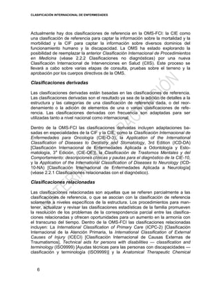 CLASIFICACIÓN INTERNACIONAL DE ENFERMEDADES
6
Actualmente hay dos clasificaciones de referencia en la OMS-FCI: la CIE como
una clasificación de referencia para captar la información sobre la mortalidad y la
morbilidad y la CIF para captar la información sobre diversos dominios del
funcionamiento humano y la discapacidad. La OMS ha estado explorando la
posibilidad de reemplazar la anterior Clasificación Internacional de Procedimientos
en Medicina (véase 2.2.2 Clasificaciones no diagnósticas) por una nueva
Clasificación Internacional de Intervenciones en Salud (CIIS). Este proceso se
llevará a cabo sobre varias etapas de consulta, pruebas sobre el terreno y la
aprobación por los cuerpos directivos de la OMS.
Clasificaciones derivadas
Las clasificaciones derivadas están basadas en las clasificaciones de referencia.
Las clasificaciones derivadas son el resultado ya sea de la adición de detalles a la
estructura y las categorías de una clasificación de referencia dada, o del reor-
denamiento o la adición de elementos de una o varias clasificaciones de refe-
rencia. Las clasificaciones derivadas con frecuencia son adaptadas para ser
utilizadas tanto a nivel nacional como internacional.
Dentro de la OMS-FCI las clasificaciones derivadas incluyen adaptaciones ba-
sadas en especialidades de la CIF y la CIE, como la Clasificación Internacional de
Enfermedades para Oncología (CIE-O-3), la Application of the International
Classification of Diseases to Dentistry and Stomatology, 3rd Edition (ICD-DA)
[Clasificación Internacional de Enfermedades Aplicada a Odontología y Esto-
matología, 3a
Edición, (CIE-OE)], la Clasificación de Trastornos Mentales y del
Comportamiento: descripciones clínicas y pautas para el diagnóstico de la CIE-10,
y la Application of the International Classification of Diseases to Neurology (ICD-
10-NA) [Clasificación Internacional de Enfermedades Aplicada a Neurología]
(véase 2.2.1 Clasificaciones relacionadas con el diagnóstico).
Clasificaciones relacionadas
Las clasificaciones relacionadas son aquellas que se refieren parcialmente a las
clasificaciones de referencia, o que se asocian con la clasificación de referencia
solamente a niveles específicos de la estructura. Los procedimientos para man-
tener, actualizar y revisar las clasificaciones estadísticas de la familia promueven
la resolución de los problemas de la correspondencia parcial entre las clasifica-
ciones relacionadas y ofrecen oportunidades para un aumento en la armonía con
el transcurso del tiempo. Dentro de la OMS-FCI las clasificaciones relacionadas
incluyen: La International Classification of Primary Care (ICPC-2) [Clasificación
Internacional de la Atención Primaria, la International Classification of External
Causes of Injury (ICECI) [Clasificación Internacional de Causas Externas de
Traumatismos], Technical aids for persons with disabilities — classification and
terminology (ISO9999) [Ayudas técnicas para las personas con discapacidades —
clasificación y terminología (ISO9999)] y la Anatomical Therapeutic Chemical
 