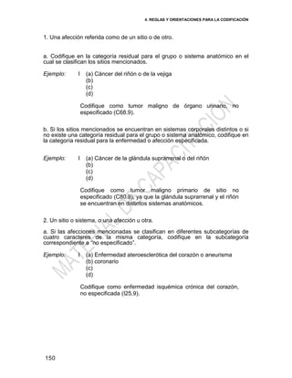 4. REGLAS Y ORIENTACIONES PARA LA CODIFICACIÓN
150
1. Una afección referida como de un sitio o de otro.
a. Codifique en la categoría residual para el grupo o sistema anatómico en el
cual se clasifican los sitios mencionados.
Ejemplo: I (a) Cáncer del riñón o de la vejiga
(b)
(c)
(d)
Codifique como tumor maligno de órgano urinario, no
especificado (C68.9).
b. Si los sitios mencionados se encuentran en sistemas corporales distintos o si
no existe una categoría residual para el grupo o sistema anatómico, codifique en
la categoría residual para la enfermedad o afección especificada.
Ejemplo: I (a) Cáncer de la glándula suprarrenal o del riñón
(b)
(c)
(d)
Codifique como tumor maligno primario de sitio no
especificado (C80.9), ya que la glándula suprarrenal y el riñón
se encuentran en distintos sistemas anatómicos.
2. Un sitio o sistema, o una afección u otra.
a. Si las afecciones mencionadas se clasifican en diferentes subcategorías de
cuatro caracteres de la misma categoría, codifique en la subcategoría
correspondiente a ―no especificado‖.
Ejemplo: I (a) Enfermedad ateroesclerótica del corazón o aneurisma
(b) coronario
(c)
(d)
Codifique como enfermedad isquémica crónica del corazón,
no especificada (I25.9).
 