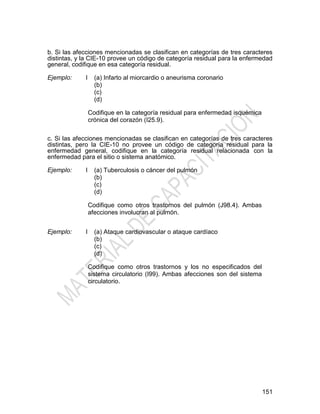 151
b. Si las afecciones mencionadas se clasifican en categorías de tres caracteres
distintas, y la CIE-10 provee un código de categoría residual para la enfermedad
general, codifique en esa categoría residual.
Ejemplo: I (a) Infarto al miorcardio o aneurisma coronario
(b)
(c)
(d)
Codifique en la categoría residual para enfermedad isquémica
crónica del corazón (I25.9).
c. Si las afecciones mencionadas se clasifican en categorías de tres caracteres
distintas, pero la CIE-10 no provee un código de categoría residual para la
enfermedad general, codifique en la categoría residual relacionada con la
enfermedad para el sitio o sistema anatómico.
Ejemplo: I (a) Tuberculosis o cáncer del pulmón
(b)
(c)
(d)
Codifique como otros trastornos del pulmón (J98.4). Ambas
afecciones involucran al pulmón.
Ejemplo: I (a) Ataque cardiovascular o ataque cardíaco
(b)
(c)
(d)
Codifique como otros trastornos y los no especificados del
sistema circulatorio (I99). Ambas afecciones son del sistema
circulatorio.
 
