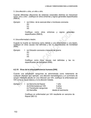 4. REGLAS Y ORIENTACIONES PARA LA CODIFICACIÓN
152
3. Una afección u otra, un sitio u otro.
Cuando diferentes afecciones de sistemas corporales distintos se mencionan
como ―uno u otro‖, codifique en otros síntomas y signos generales especificados
(R68.8).
Ejemplo: I (a) Cólico de la vesícula biliar o trombosis coronaria
(b)
(c)
(d)
Codifique como otros síntomas y signos generales
especificados (R68.8).
4. Una enfermedad o lesión.
Cuando la muerte se menciona como debida a una enfermedad o una lesión,
codifique en otras causas mal definidas y las no especificadas de mortalidad
(R99).
Ejemplo: I (a) Oclusión coronaria o lesiones de guerra
(b)
(c)
(d)
Codifique como otras causas mal definidas y las no
especificadas de mortalidad (R99).
4.2.15 Virus de la inmunodeficiencia humana [VIH]
Cuando una transfusión sanguínea es administrada como tratamiento de
cualquier afección (por ejemplo: una afección hematológica) y un suministro de
sangre infectada resulta en una infección por VIH, codifique la enfermedad por
VIH como la causa básica y no la afección tratada.
Ejemplo 1: I (a) Sarcoma de Kaposi 1 año
(b) Enfermedad por VIH 3 años
(c) Transfusión sanguínea 5 años
(d) Hemofilia desde el nacimiento
Codifique en enfermedad por VIH resultante en sarcoma de
Kaposi (B21.0)
 