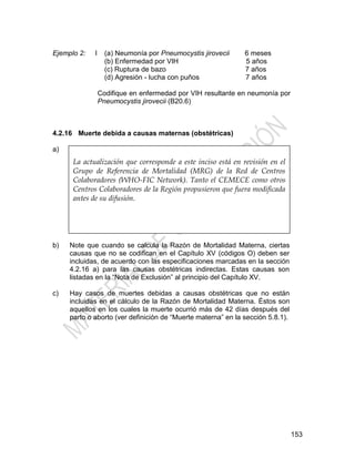 153
Ejemplo 2: I (a) Neumonía por Pneumocystis jirovecii 6 meses
(b) Enfermedad por VIH 5 años
(c) Ruptura de bazo 7 años
(d) Agresión - lucha con puños 7 años
Codifique en enfermedad por VIH resultante en neumonía por
Pneumocystis jirovecii (B20.6)
4.2.16 Muerte debida a causas maternas (obstétricas)
a) A menudo es difícil identificar una muerte materna, particularmente en
el caso de las causas obstétricas indirectas. Si hay alguna duda de
que la causa de muerte es obstétrica, por ejemplo si las afecciones
anotadas en la Parte I no son obstétricas pero hay mención del
embarazo o parto en la Parte II, se debe solicitar información adicional
al certificante. Esto es particularmente importante en países donde la
razón de mortalidad materna es elevada. Si no se logra obtener
información para aclarar la situación, las muertes con una mención del
embarazo o parto en la Parte I deben ser consideradas como
obstétricas, pero no aquellas muertes donde el embarazo o parto es
mencionado solamente en la Parte II.
b) Note que cuando se calcula la Razón de Mortalidad Materna, ciertas
causas que no se codifican en el Capítulo XV (códigos O) deben ser
incluidas, de acuerdo con las especificaciones marcadas en la sección
4.2.16 a) para las causas obstétricas indirectas. Estas causas son
listadas en la ―Nota de Exclusión‖ al principio del Capítulo XV.
c) Hay casos de muertes debidas a causas obstétricas que no están
incluidas en el cálculo de la Razón de Mortalidad Materna. Éstos son
aquellos en los cuales la muerte ocurrió más de 42 días después del
parto o aborto (ver definición de ―Muerte materna‖ en la sección 5.8.1).
La actualización que corresponde a este inciso está en revisión en el
Grupo de Referencia de Mortalidad (MRG) de la Red de Centros
Colaboradores (WHO-FIC Network). Tanto el CEMECE como otros
Centros Colaboradores de la Región propusieron que fuera modificada
antes de su difusión.
 