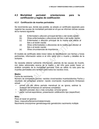4. REGLAS Y ORIENTACIONES PARA LA CODIFICACIÓN
154
4.3 Mortalidad perinatal: orientaciones para la
certificación y reglas de codificación
4.3.1 Certificación de muertes perinatales
Se recomienda que, donde sea posible, se adopte un certificado separado para
registrar las causas de mortalidad perinatal en el que se informen dichas causas
de la manera siguiente:
(a) Enfermedad o afección principal del feto o del recién nacido
(b) Otras enfermedades o afecciones del feto o del recién nacido
(c) Enfermedad o afección principal de la madre que afecta al
feto o al recién nacido
(d) Otras enfermedades o afecciones de la madre que afectan al
feto o al recién nacido
(e) Otras circunstancias de importancia
El modelo de certificado debe incluir datos de identificación con fechas y horas
pertinentes, información sobre si el niño nació vivo o muerto y detalles de la
autopsia.
Se necesita obtener suficiente información, además de las causas de muerte,
con datos adicionales acerca de la madre y del niño para poder hacer un
análisis completo de la mortalidad perinatal. Esto es válido no solo para las
muertes perinatales sino también para todos los nacidos vivos.
Madre:
Fecha de nacimiento
Número de embarazos previos: nacidos vivos/nacidos muertos/abortos Fecha y
resultado del embarazo anterior: nacido vivo/nacido muerto/aborto Embarazo
actual:
• primer día del último período menstrual (si se ignora, estimar la
duración del embarazo en semanas completas)
• atención prenatal, dos o más consultas: sí/no/se ignora
• parto: normal espontáneo, presentación cefálica/otro tipo (especificar)
Niño:
Peso al nacer en gramos
Sexo: masculino/femenino/indeterminado
Nacimiento único/primer gemelo/segundo gemelo/otro nacimiento múltiple
 