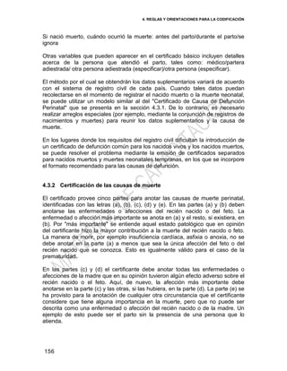 4. REGLAS Y ORIENTACIONES PARA LA CODIFICACIÓN
156
Si nació muerto, cuándo ocurrió la muerte: antes del parto/durante el parto/se
ignora
Otras variables que pueden aparecer en el certificado básico incluyen detalles
acerca de la persona que atendió el parto, tales como: médico/partera
adiestrada/ otra persona adiestrada (especificar)/otra persona (especificar).
El método por el cual se obtendrán los datos suplementarios variará de acuerdo
con el sistema de registro civil de cada país. Cuando tales datos puedan
recolectarse en el momento de registrar el nacido muerto o la muerte neonatal,
se puede utilizar un modelo similar al del "Certificado de Causa de Defunción
Perinatal" que se presenta en la sección 4.3.1. De lo contrario, es necesario
realizar arreglos especiales (por ejemplo, mediante la conjunción de registros de
nacimientos y muertes) para reunir los datos suplementarios y la causa de
muerte.
En los lugares donde los requisitos del registro civil dificultan la introducción de
un certificado de defunción común para los nacidos vivos y los nacidos muertos,
se puede resolver el problema mediante la emisión de certificados separados
para nacidos muertos y muertes neonatales tempranas, en los que se incorpore
el formato recomendado para las causas de defunción.
4.3.2 Certificación de las causas de muerte
El certificado provee cinco partes para anotar las causas de muerte perinatal,
identificadas con las letras (a), (b), (c), (d) y (e). En las partes (a) y (b) deben
anotarse las enfermedades o afecciones del recién nacido o del feto. La
enfermedad o afección más importante se anota en (a) y el resto, si existiera, en
(b). Por "más importante" se entiende aquel estado patológico que en opinión
del certificante hizo la mayor contribución a la muerte del recién nacido o feto.
La manera de morir, por ejemplo insuficiencia cardíaca, asfixia o anoxia, no se
debe anotar en la parte (a) a menos que sea la única afección del feto o del
recién nacido que se conozca. Esto es igualmente válido para el caso de la
prematuridad.
En las partes (c) y (d) el certificante debe anotar todas las enfermedades o
afecciones de la madre que en su opinión tuvieron algún efecto adverso sobre el
recién nacido o el feto. Aquí, de nuevo, la afección más importante debe
anotarse en la parte (c) y las otras, si las hubiera, en la parte (d). La parte (e) se
ha provisto para la anotación de cualquier otra circunstancia que el certificante
considere que tiene alguna importancia en la muerte, pero que no puede ser
descrita como una enfermedad o afección del recién nacido o de la madre. Un
ejemplo de esto puede ser el parto sin la presencia de una persona que lo
atienda.
 