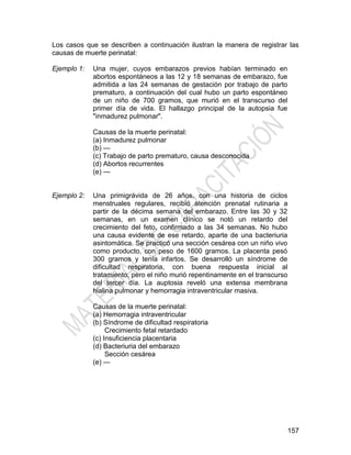 157
Los casos que se describen a continuación ilustran la manera de registrar las
causas de muerte perinatal:
Ejemplo 1: Una mujer, cuyos embarazos previos habían terminado en
abortos espontáneos a las 12 y 18 semanas de embarazo, fue
admitida a las 24 semanas de gestación por trabajo de parto
prematuro, a continuación del cual hubo un parto espontáneo
de un niño de 700 gramos, que murió en el transcurso del
primer día de vida. El hallazgo principal de la autopsia fue
"inmadurez pulmonar".
Causas de la muerte perinatal:
(a) Inmadurez pulmonar
(b) —
(c) Trabajo de parto prematuro, causa desconocida
(d) Abortos recurrentes
(e) —
Ejemplo 2: Una primigrávida de 26 años, con una historia de ciclos
menstruales regulares, recibió atención prenatal rutinaria a
partir de la décima semana del embarazo. Entre las 30 y 32
semanas, en un examen clínico se notó un retardo del
crecimiento del feto, confirmado a las 34 semanas. No hubo
una causa evidente de ese retardo, aparte de una bacteriuria
asintomática. Se practicó una sección cesárea con un niño vivo
como producto, con peso de 1600 gramos. La placenta pesó
300 gramos y tenía infartos. Se desarrolló un síndrome de
dificultad respiratoria, con buena respuesta inicial al
tratamiento, pero el niño murió repentinamente en el transcurso
del tercer día. La auptosia reveló una extensa membrana
hialina pulmonar y hemorragia intraventricular masiva.
Causas de la muerte perinatal:
(a) Hemorragia intraventricular
(b) Síndrome de dificultad respiratoria
Crecimiento fetal retardado
(c) Insuficiencia placentaria
(d) Bacteriuria del embarazo
Sección cesárea
(e) —
 