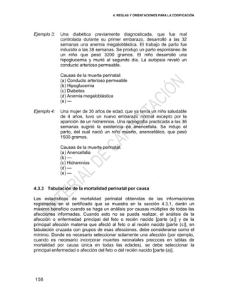 4. REGLAS Y ORIENTACIONES PARA LA CODIFICACIÓN
158
Ejemplo 3: Una diabética previamente diagnosticada, que fue mal
controlada durante su primer embarazo, desarrolló a las 32
semanas una anemia megaloblástica. El trabajo de parto fue
inducido a las 38 semanas. Se produjo un parto espontáneo de
un niño que pesó 3200 gramos. El niño desarrolló una
hipoglucemia y murió al segundo día. La autopsia reveló un
conducto arterioso permeable.
Causas de la muerte perinatal:
(a) Conducto arterioso permeable
(b) Hipoglucemia
(c) Diabetes
(d) Anemia megaloblástica
(e) —
Ejemplo 4: Una mujer de 30 años de edad, que ya tenía un niño saludable
de 4 años, tuvo un nuevo embarazo normal excepto por la
aparición de un hidramnios. Una radiografía practicada a las 36
semanas sugirió la existencia de anencefalia. Se indujo el
parto, del cual nació un niño muerto, anencefálico, que pesó
1500 gramos.
Causas de la muerte perinatal:
(a) Anencefalia
(b) —
(c) Hidramnios
(d) —
(e) —
4.3.3 Tabulación de la mortalidad perinatal por causa
Las estadísticas de mortalidad perinatal obtenidas de las informaciones
registradas en el certificado que se muestra en la sección 4.3.1, darán un
máximo beneficio cuando se haga un análisis por causas múltiples de todas las
afecciones informadas. Cuando esto no se pueda realizar, el análisis de la
afección o enfermedad principal del feto o recién nacido [parte (a)] y de la
principal afección materna que afectó al feto o al recién nacido [parte (c)], en
tabulación cruzada con grupos de esas afecciones, debe considerarse como el
mínimo. Donde es necesario seleccionar solamente una afección (por ejemplo,
cuando es necesario incorporar muertes neonatales precoces en tablas de
mortalidad por causa única en todas las edades), se debe seleccionar la
principal enfermedad o afección del feto o del recién nacido [parte (a)].
 