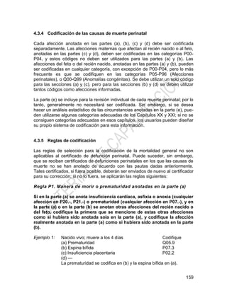 159
4.3.4 Codificación de las causas de muerte perinatal
Cada afección anotada en las partes (a), (b), (c) y (d) debe ser codificada
separadamente. Las afecciones maternas que afectan al recién nacido o al feto,
anotadas en las partes (c) y (d), deben ser codificadas en las categorías P00-
P04, y estos códigos no deben ser utilizados para las partes (a) y (b). Las
afecciones del feto o del recién nacido, anotadas en las partes (a) y (b), pueden
ser codificadas en cualquier categoría, con excepción de P00-P04, pero lo más
frecuente es que se codifiquen en las categorías P05-P96 (Afecciones
perinatales), o Q00-Q99 (Anomalías congénitas). Se debe utilizar un solo código
para las secciones (a) y (c), pero para las secciones (b) y (d) se deben utilizar
tantos códigos como afecciones informadas.
La parte (e) se incluye para la revisión individual de cada muerte perinatal; por lo
tanto, generalmente no necesitará ser codificada. Sin embargo, si se desea
hacer un análisis estadístico de las circunstancias anotadas en la parte (e), pue-
den utilizarse algunas categorías adecuadas de los Capítulos XX y XXI; si no se
consiguen categorías adecuadas en esos capítulos, los usuarios pueden diseñar
su propio sistema de codificación para esta información.
4.3.5 Reglas de codificación
Las reglas de selección para la codificación de la mortalidad general no son
aplicables al certificado de defunción perinatal. Puede suceder, sin embargo,
que se reciban certificados de defunciones perinatales en los que las causas de
muerte no se han anotado de acuerdo con las pautas dadas anteriormente.
Tales certificados, si fuera posible, deberán ser enviados de nuevo al certificador
para su corrección; si no lo fuera, se aplicarán las reglas siguientes:
Regla P1. Manera de morir o prematuridad anotadas en la parte (a)
Si en la parte (a) se anota insuficiencia cardíaca, asfixia o anoxia (cualquier
afección en P20.-, P21.-) o prematuridad (cualquier afección en P07.-), y en
la parte (a) o en la parte (b) se anotan otras afecciones del recién nacido o
del feto, codifique la primera que se mencione de estas otras afecciones
como si hubiera sido anotada sola en la parte (a), y codifique la afección
realmente anotada en la parte (a) como si hubiera sido anotada en la parte
(b).
Ejemplo 1: Nacido vivo; muere a los 4 días Codifique
(a) Prematuridad
(b) Espina bífida
(c) Insuficiencia placentaria
(d) —
Q05.9
P07.3
P02.2
La prematuridad se codifica en (b) y la espina bífida en (a).
 