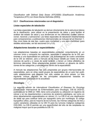 2. DESCRIPCIÓN DE LA CIE
7
Classification with Defined Daily Doses (ATC/DDD) [Clasificación Anatómica
Terapéutica (ATC) con Dosis Diarias Definidas (DDD)].
2.2.1 Clasificaciones relacionadas con el diagnóstico
Listas especiales de tabulación
Las listas especiales de tabulación se derivan directamente de la estructura básica
de la clasificación, para utilizar en la presentación de datos y para facilitar el
análisis del estado de salud y sus tendencias en los diferentes niveles: interna-
cional, nacional y subnacional. Las listas especiales de tabulación recomendadas
para comparaciones y publicaciones internacionales se incluyen en el Volumen 1.
Hay cinco listas de ese tipo, cuatro para mortalidad y una para morbilidad (para
detalles adicionales, ver las secciones 5.4 y 5.5).
Adaptaciones basadas en especialidades
Las adaptaciones basadas en especialidades contienen conjuntamente en un
volumen único y compacto los capítulos, secciones o categorías de la CIE per-
tinentes a una especialidad en particular. Las subcategorías de cuatro caracteres
de la CIE se retienen, pero a menudo se da mayor detalle por medio de subdi-
visiones de quinto y a veces de sexto carácter, y tienen un índice alfabético de
términos relevantes. Otras adaptaciones pueden contener un glosario de defini-
ciones de las categorías y subcategorías dentro de la especialidad.
A menudo las adaptaciones han sido preparadas por grupos internacionales de
especialistas, pero en otros casos grupos de especialistas de un país han publi-
cado adaptaciones que después han sido usadas en otros países. La lista
siguiente incluye algunas de las principales adaptaciones basadas en
especialidades existentes en la actualidad.
Oncología
La segunda edición de International Classification of Diseases for Oncology
[Clasificación Internacional de Enfermedades para Oncología, CIE-O] (ICD-O),
publicada por la OMS en 1990, tiene como propósito su utilización en registros de
cáncer y en los departamentos o servicios de anatomía patológica, así como en
otros departamentos especializados en cáncer (1). La CIE-O es una clasificación
de doble eje para codificar tanto por topografía como por morfología. El código
topográfico utiliza, para la mayoría de los tumores, las mismas categorías de tres y
cuatro caracteres utilizadas en la CIE-10 para los tumores malignos (categorías
C00-C80). La CIE-O permite así una especificidad del sitio de las neoplasias no
malignas mayor que la que posibilita la CIE-10.
 
