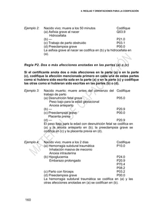 4. REGLAS Y ORIENTACIONES PARA LA CODIFICACIÓN
160
Ejemplo 2: Nacido vivo; muere a los 50 minutos Codifique
(a) Asfixia grave al nacer
Hidrocefalia
(b) —
(c) Trabajo de parto obstruido
(d) Preeclampsia grave
Q03.9
P21.0
P03.1
P00.0
La asfixia grave al nacer se codifica en (b) y la hidrocefalia en
(a).
Regla P2. Dos o más afecciones anotadas en las partes (a) o (c)
Si el certificante anota dos o más afecciones en la parte (a) o en la parte
(c), codifique la afección mencionada primero en cada una de estas partes
como si hubiera sido escrita sola en la parte (a) o en la parte (c) y codifique
las otras como si hubieran sido escritas en las partes (b) o (d).
Ejemplo 3: Nacido muerto; muere antes del comienzo del
trabajo de parto
Codifique
(a) Desnutrición fetal grave
Peso bajo para la edad gestacional
Anoxia anteparto
(b) —
(c) Preeclampsia grave
Placenta previa
(d) —
P05.0
P20.9
P00.0
P20.9
El peso bajo para la edad con desnutrición fetal se codifica en
(a) y la anoxia anteparto en (b); la preeclampsia grave se
codifica en (c) y la placenta previa en (d).
Ejemplo 4: Nacido vivo; muere a los 2 días Codifique
(a) Hemorragia subdural traumática
Inhalación masiva de meconio
Anoxia intrauterina
(b) Hipoglucemia
Embarazo prolongado
(c) Parto con fórceps
(d) Preeclampsia grave
P10.0
P24.0
P20.9
P70.4
P08.2
P03.2
P00.0
La hemorragia subdural traumática se codifica en (a) y las
otras afecciones anotadas en (a) se codifican en (b).
 