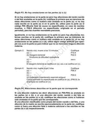 161
Regla P3. No hay anotaciones en las partes (a) o (c)
Si no hay anotaciones en la parte (a) pero hay afecciones del recién nacido
o del feto anotadas en la parte (b), codifique la primera que se mencione de
estas afecciones como si hubiera sido anotada en la parte (a); si no hay
nada escrito en la parte (a) ni en la parte (b), utilice para la parte (a) el
código P95 (Muerte fetal de causa no especificada), en caso de nacidos
muertos, o P96.9 (Afección no especificada, originada en el período
perinatal), para las muertes neonatales precoces.
Igualmente, si no hay anotaciones en la parte (c) pero hay afecciones ma-
ternas escritas en la parte (d), codifique la primera que se mencione de
estas afecciones como si hubiera sido anotada en la parte (c); si no hay
anotaciones en las partes (c) o (d), utilice algún código artificial (por ejem-
plo xxx.x) en la parte (c) para indicar que no se mencionó ninguna afección
materna.
Ejemplo 5: Nacido vivo; muere a los 15 minutos Codifique
(a) —
(b) Desgarro tentorial
Síndrome de dificultad respiratoria
(c) —
(d) —
P10.4
P22.0
xxx.x
El desgarro tentorial se codifica en (a); xxx.x se codifica en (c).
Ejemplo 6: Nacido vivo; muere a los 2 días Codifique
(a) —
(b) —
(c) —
(d) Eclampsia (hipertensión esencial antigua)
P96.9
P00.0
Causa perinatal no especificada se codifica en (a), (P96.9); la
eclampsia se codifica en (c).
Regla P4. Afecciones descritas en la parte que no corresponde
Si una afección materna (es decir afecciones en P00-P04) es anotada en
las partes (a) o (b), o si una afección del recién nacido o del feto es
anotada en las partes (c) o (d), codifique las afecciones como si hubieran
sido anotadas en la parte que les correspondía.
Si una afección clasificable como propia del recién nacido o del feto, o una
afección de la madre es escrita equivocadamente en la parte (e), codifique
como si fuera una afección fetal o materna adicional a las escritas en las
partes (b) o (d) respectivamente.
 