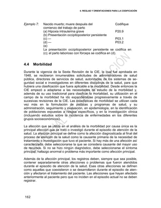 4. REGLAS Y ORIENTACIONES PARA LA CODIFICACIÓN
162
Ejemplo 7: Nacido muerto; muere después del
comienzo del trabajo de parto
Codifique
(a) Hipoxia intrauterina grave
(b) Presentación occipitoposterior persistente
(c) —
(d) —
(e)
P20.9
P03.1
P03.2
La presentación occipitoposterior persistente se codifica en
(c); el parto laborioso con fórceps se codifica en (d).
4.4 Morbilidad
Durante la vigencia de la Sexta Revisión de la CIE, la cual fue aprobada en
1948, se recibieron innumerables solicitudes de administradores de salud
pública, directores de servicios de salud, autoridades de los sistemas de se-
guridad social e investigadores en diferentes disciplinas de la salud, para que
hubiera una clasificación que fuera aplicable a la morbilidad. Desde entonces la
CIE empezó a adaptarse a las necesidades de estudio de la morbilidad y,
además de su uso tradicional para clasificar la mortalidad, su utilización en el
campo de la morbilidad ha ido expandiéndose progresivamente a través de
sucesivas revisiones de la CIE. Las estadísticas de morbilidad se utilizan cada
vez más en la formulación de políticas y programas de salud, y su
administración, seguimiento y evaluación, en epidemiología, en la identificación
de poblaciones expuestas a riesgos específicos, y en la investigación clínica
(incluyendo estudios sobre la incidencia de enfermedades en los diferentes
grupos socioeconómicos).
La afección que se utiliza en el análisis de la morbilidad por causa única es la
principal afección que se trató o investigó durante el episodio de atención de la
salud. La afección principal se define como la afección diagnosticada al final del
proceso de atención de la salud como la causante primaria de la necesidad de
tratamiento o investigación que tuvo el paciente. Si hay más de una afección así
caracterizada, debe seleccionarse la que se considera causante del mayor uso
de recursos. Si no se hizo ningún diagnóstico, debe seleccionarse el síntoma
principal, hallazgo anormal o problema más importante como afección principal.
Además de la afección principal, los registros deben, siempre que sea posible,
contener separadamente otras afecciones o problemas que fueron atendidos
durante el episodio de atención de la salud. Esas otras afecciones se definen
como aquellas que coexistieron o se desarrollaron durante el episodio de aten-
ción y afectaron el tratamiento del paciente. Las afecciones que hayan afectado
anteriormente al paciente pero que no inciden en el episodio actual no se deben
registrar.
 
