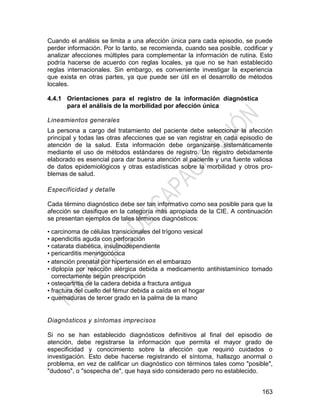 163
Cuando el análisis se limita a una afección única para cada episodio, se puede
perder información. Por lo tanto, se recomienda, cuando sea posible, codificar y
analizar afecciones múltiples para complementar la información de rutina. Esto
podría hacerse de acuerdo con reglas locales, ya que no se han establecido
reglas internacionales. Sin embargo, es conveniente investigar la experiencia
que exista en otras partes, ya que puede ser útil en el desarrollo de métodos
locales.
4.4.1 Orientaciones para el registro de la información diagnóstica
para el análisis de la morbilidad por afección única
Lineamientos generales
La persona a cargo del tratamiento del paciente debe seleccionar la afección
principal y todas las otras afecciones que se van registrar en cada episodio de
atención de la salud. Esta información debe organizarse sistemáticamente
mediante el uso de métodos estándares de registro. Un registro debidamente
elaborado es esencial para dar buena atención al paciente y una fuente valiosa
de datos epidemiológicos y otras estadísticas sobre la morbilidad y otros pro-
blemas de salud.
Especificidad y detalle
Cada término diagnóstico debe ser tan informativo como sea posible para que la
afección se clasifique en la categoría más apropiada de la CIE. A continuación
se presentan ejemplos de tales términos diagnósticos:
• carcinoma de células transicionales del trígono vesical
• apendicitis aguda con perforación
• catarata diabética, insulinodependiente
• pericarditis meningocócica
• atención prenatal por hipertensión en el embarazo
• diplopía por reacción alérgica debida a medicamento antihistamínico tomado
correctamente según prescripción
• osteoartritis de la cadera debida a fractura antigua
• fractura del cuello del fémur debida a caída en el hogar
• quemaduras de tercer grado en la palma de la mano
Diagnósticos y síntomas imprecisos
Si no se han establecido diagnósticos definitivos al final del episodio de
atención, debe registrarse la información que permita el mayor grado de
especificidad y conocimiento sobre la afección que requirió cuidados o
investigación. Esto debe hacerse registrando el síntoma, hallazgo anormal o
problema, en vez de calificar un diagnóstico con términos tales como "posible",
"dudoso", o "sospecha de", que haya sido considerado pero no establecido.
 