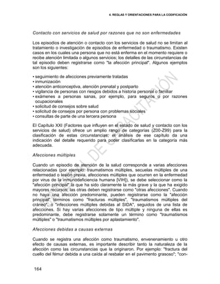 4. REGLAS Y ORIENTACIONES PARA LA CODIFICACIÓN
164
Contacto con servicios de salud por razones que no son enfermedades
Los episodios de atención o contacto con los servicios de salud no se limitan al
tratamiento o investigación de episodios de enfermedad o traumatismo. Existen
casos en los cuales una persona que no está enferma en el momento requiere o
recibe atención limitada o algunos servicios; los detalles de las circunstancias de
tal episodio deben registrarse como "la afección principal". Algunos ejemplos
son los siguientes:
• seguimiento de afecciones previamente tratadas
• inmunización
• atención anticonceptiva, atención prenatal y postparto
• vigilancia de personas con riesgos debidos a historia personal o familiar
• exámenes a personas sanas, por ejemplo, para seguros o por razones
ocupacionales
• solicitud de consejos sobre salud
• solicitud de consejos por persona con problemas sociales
• consultas de parte de una tercera persona
El Capítulo XXI (Factores que influyen en el estado de salud y contacto con los
servicios de salud) ofrece un amplio rango de categorías (Z00-Z99) para la
clasificación de estas circunstancias; el análisis de ese capítulo da una
indicación del detalle requerido para poder clasificarlas en la categoría más
adecuada.
Afecciones múltiples
Cuando un episodio de atención de la salud corresponde a varias afecciones
relacionadas (por ejemplo: traumatismos múltiples, secuelas múltiples de una
enfermedad o lesión previa, afecciones múltiples que ocurren en la enfermedad
por virus de la inmunodeficiencia humana [VIH]), se debe seleccionar como la
"afección principal" la que ha sido claramente la más grave y la que ha exigido
mayores recursos; las otras deben registrarse como "otras afecciones". Cuando
no haya una afección predominante, pueden registrarse como la "afección
principal" términos como "fracturas múltiples", "traumatismos múltiples del
cráneo", o "infecciones múltiples debidas al SIDA", seguidos de una lista de
afecciones. Si hay varias afecciones de tipo múltiple y ninguna de ellas es
predominante, debe registrarse solamente un término como "traumatismos
múltiples" o "traumatismos múltiples por aplastamiento".
Afecciones debidas a causas externas
Cuando se registra una afección como traumatismo, envenenamiento u otro
efecto de causas externas, es importante describir tanto la naturaleza de la
afección como las circunstancias que la originaron. Por ejemplo: "fractura del
cuello del fémur debida a una caída al resbalar en el pavimento grasoso"; "con-
 