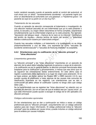 165
tusión cerebral causada cuando el paciente perdió el control del automóvil, el
cual chocó con un árbol"; "envenenamiento accidental —el paciente ingirió por
error un desinfectante al confundirlo con una gaseosa", o "hipotermia grave —el
paciente se cayó en su jardín en un día muy frío".
Tratamiento de las secuelas
Cuando un episodio de atención corresponde al tratamiento o investigación de
una afección residual (secuela) de una enfermedad que ya no está presente o
activa, la secuela y su origen deben describirse en forma completa, aclarándose
simultáneamente que la enfermedad original ya no está presente. Por ejemplo:
"desviación del tabique nasal —fractura de la nariz en la infancia", "contractura
del tendón de Aquiles— efectos tardíos de lesión del tendón", o "esterilidad
debida a obstrucción tubaria por tuberculosis antigua".
Cuando hay secuelas múltiples y el tratamiento o la investigación no se dirige
predominantemente a una de ellas, una expresión tal como "secuelas de
accidente cerebrovascular" o "secuelas de fracturas múltiples" es aceptable.
4.4.2 Orientaciones para la codificación de la "afección principal" y
"otras afecciones"
Lineamientos generales
La "afección principal" y las "otras afecciones" importantes en un episodio de
atención de la salud debe haberlas registrado la persona a cargo de la atención,
y la codificación es por lo general directa; la afección principal mencionada debe
aceptarse para la codificación y procesamiento, a menos que sea obvio que no
se siguieron las orientaciones dadas anteriormente. En este último caso el
registro cuestionado debe regresarse a su lugar de origen para aclaración. Si no
se logra aclarar, se deben aplicar las Reglas MB1 a MB5 (sección 4.4.3), que
pueden ayudar al codificador a tratar algunas de las causas más comunes de
clasificación incorrecta en los registros. Las orientaciones que se dan a
continuación las debe utilizar el codificador cuando no tenga claro qué código
debe usar.
Se ha recomendado que se registren las "otras afecciones" en relación con un
episodio de atención, aun en el caso de que el análisis sea por "causa única", ya
que esta información puede ayudar a escoger el código de la CIE aplicable a la
afección principal.
Códigos adicionales opcionales
En las orientaciones que se dan a continuación se indica a veces un código
preferencial para la "afección principal", conjuntamente con un código adicional
optativo para dar mayor información. El código preferencial indica la "afección
principal" para los análisis por causa única y puede incluirse un código adicional
para el análisis por causas múltiples.
 