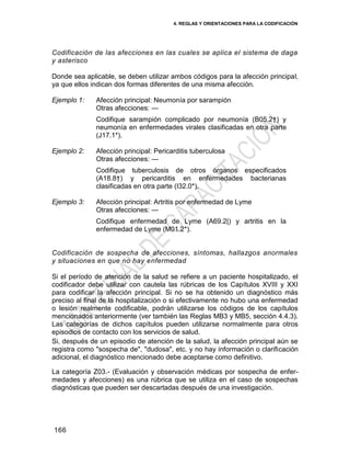4. REGLAS Y ORIENTACIONES PARA LA CODIFICACIÓN
166
Codificación de las afecciones en las cuales se aplica el sistema de daga
y asterisco
Donde sea aplicable, se deben utilizar ambos códigos para la afección principal,
ya que ellos indican dos formas diferentes de una misma afección.
Ejemplo 1: Afección principal: Neumonía por sarampión
Otras afecciones: —
Codifique sarampión complicado por neumonía (B05.2†) y
neumonía en enfermedades virales clasificadas en otra parte
(J17.1*).
Ejemplo 2: Afección principal: Pericarditis tuberculosa
Otras afecciones: —
Codifique tuberculosis de otros órganos especificados
(A18.8†) y pericarditis en enfermedades bacterianas
clasificadas en otra parte (I32.0*).
Ejemplo 3: Afección principal: Artritis por enfermedad de Lyme
Otras afecciones: —
Codifique enfermedad de Lyme (A69.2|) y artritis en la
enfermedad de Lyme (M01.2*).
Codificación de sospecha de afecciones, síntomas, hallazgos anormales
y situaciones en que no hay enfermedad
Si el período de atención de la salud se refiere a un paciente hospitalizado, el
codificador debe utilizar con cautela las rúbricas de los Capítulos XVIII y XXI
para codificar la afección principal. Si no se ha obtenido un diagnóstico más
preciso al final de la hospitalización o si efectivamente no hubo una enfermedad
o lesión realmente codificable, podrán utilizarse los códigos de los capítulos
mencionados anteriormente (ver también las Reglas MB3 y MB5, sección 4.4.3).
Las categorías de dichos capítulos pueden utilizarse normalmente para otros
episodios de contacto con los servicios de salud.
Si, después de un episodio de atención de la salud, la afección principal aún se
registra como "sospecha de", "dudosa", etc. y no hay información o clarificación
adicional, el diagnóstico mencionado debe aceptarse como definitivo.
La categoría Z03.- (Evaluación y observación médicas por sospecha de enfer-
medades y afecciones) es una rúbrica que se utiliza en el caso de sospechas
diagnósticas que pueden ser descartadas después de una investigación.
 