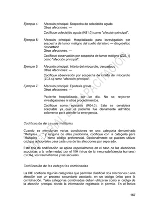 167
Ejemplo 4: Afección principal: Sospecha de colecistitis aguda
Otras afecciones: —
Codifique colecistitis aguda (K81.0) como "afección principal".
Ejemplo 5: Afección principal: Hospitalizada para investigación por
sospecha de tumor maligno del cuello del útero — diagnóstico
descartado
Otras afecciones: —
Codifique observación por sospecha de tumor maligno (Z03.1)
como "afección principal".
Ejemplo 6: Afección principal: Infarto del miocardio, descartado
Otras afecciones: —
Codifique observación por sospecha de infarto del miocardio
(Z03.4) como "afección principal".
Ejemplo 7: Afección principal: Epistaxis grave
Otras afecciones: —
Paciente hospitalizado por un día. No se registran
investigaciones ni otros procedimientos.
Codifique como epistaxis (R04.0). Esto se considera
aceptable ya que el paciente fue obviamente admitido
solamente para atender la emergencia.
Codificación de causas múltiples
Cuando se mencionan varias condiciones en una categoría denominada
"Múltiples. . ." y ninguna de ellas predomina, codifique con la categoría para
"Múltiples . . ." como código preferencial. Opcionalmente se pueden utilizar
códigos adicionales para cada una de las afecciones por separado.
Este tipo de codificación se aplica especialmente en el caso de las afecciones
asociadas a la enfermedad por el VIH (virus de la inmunodeficiencia humana)
(SIDA), los traumatismos y las secuelas.
Codificación de las categorías combinadas
La CIE contiene algunas categorías que permiten clasificar dos afecciones o una
afección con un proceso secundario asociado, en un código único para la
combinación. Tales categorías combinadas deben utilizarse como el código de
la afección principal donde la información registrada lo permita. En el Índice
 