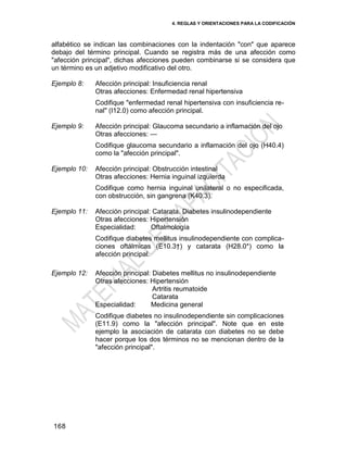 4. REGLAS Y ORIENTACIONES PARA LA CODIFICACIÓN
168
alfabético se indican las combinaciones con la indentación "con" que aparece
debajo del término principal. Cuando se registra más de una afección como
"afección principal", dichas afecciones pueden combinarse si se considera que
un término es un adjetivo modificativo del otro.
Ejemplo 8: Afección principal: Insuficiencia renal
Otras afecciones: Enfermedad renal hipertensiva
Codifique "enfermedad renal hipertensiva con insuficiencia re-
nal" (I12.0) como afección principal.
Ejemplo 9: Afección principal: Glaucoma secundario a inflamación del ojo
Otras afecciones: —
Codifique glaucoma secundario a inflamación del ojo (H40.4)
como la "afección principal".
Ejemplo 10: Afección principal: Obstrucción intestinal
Otras afecciones: Hernia inguinal izquierda
Codifique como hernia inguinal unilateral o no especificada,
con obstrucción, sin gangrena (K40.3).
Ejemplo 11: Afección principal: Catarata. Diabetes insulinodependiente
Otras afecciones: Hipertensión
Especialidad: Oftalmología
Codifique diabetes mellitus insulinodependiente con complica-
ciones oftálmicas (E10.3†) y catarata (H28.0*) como la
afección principal.
Ejemplo 12: Afección principal: Diabetes mellitus no insulinodependiente
Otras afecciones: Hipertensión
Artritis reumatoide
Catarata
Especialidad: Medicina general
Codifique diabetes no insulinodependiente sin complicaciones
(E11.9) como la "afección principal". Note que en este
ejemplo la asociación de catarata con diabetes no se debe
hacer porque los dos términos no se mencionan dentro de la
"afección principal".
 