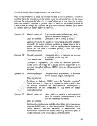 169
Codificación de las causas externas de morbilidad
Para los traumatismos y otras afecciones debidas a causas externas, se deben
codificar tanto la naturaleza de la lesión como las circunstancias de la causa
externa. En este caso la "afección principal" debe ser la que describe la natu-
raleza de la lesión, que por lo general, pero no siempre, será clasificable en el
Capítulo XIX. El código del Capítulo XX que indica la causa externa de la lesión
se utilizará como un código opcional adicional.
Ejemplo 13: Afección principal: Fractura del cuello del fémur por caída
debida a pavimento irregular
Otras afecciones: Contusiones en el codo y el brazo
Codifique fractura del cuello del fémur (S72.0) como "afección
principal". Se puede codificar también la causa externa de la
lesión, caída en el mismo nivel por deslizamiento, tropezón o
traspié en una calle o carretera (W01.4), como un código
opcional adicional.
Ejemplo 14: Afección principal: Hipotermia grave, el paciente se cayó en
el jardín en un día muy frío
Otras afecciones: Senilidad
Codifique la hipotermia (T68) como la "afección principal";
puede usarse el código de la causa externa exposición a frío
excesivo natural en el hogar (X31.0) como un código opcional
adicional.
Ejemplo 15: Afección principal: Diplopía debida a reacción a un antihista-
mínico tomado según prescripción
Otras afecciones: —
Codifique la diplopía (H53.2) como la "afección principal".
Puede utilizarse el código de la causa externa de la lesión para
los efectos adversos de medicamentos antialérgicos y
antieméticos en uso terapéutico (Y43.0) como un código
opcional adicional.
Ejemplo 16: Afección principal: Hemoglobinuria debida a entrenamiento
para un maratón (entrenamiento al aire
libre en un campo deportivo)
Otras afecciones: —
Codifique hemoglobinuria debida a hemólisis por otras causas
externas (D59.6) como la "afección principal". El código para la
causa externa ejercicio excesivo y extenuante, con
movimientos repetitivos en áreas atléticas y deportivas (X50.3)
puede utilizarse como un código opcional adicional.
 