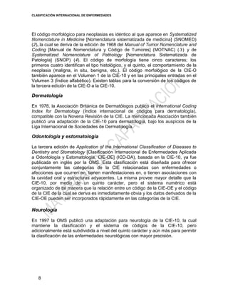 CLASIFICACIÓN INTERNACIONAL DE ENFERMEDADES
8
El código morfológico para neoplasias es idéntico al que aparece en Systematized
Nomenclature in Medicine [Nomenclatura sistematizada de medicina] (SNOMED)
(2), la cual se deriva de la edición de 1968 del Manual of Tumor Nomenclature and
Coding [Manual de Nomenclatura y Código de Tumores] (MOTNAC) (3) y de
Systematized Nomenclature of Pathology [Nomenclatura Sistematizada de
Patología] (SNOP) (4). El código de morfología tiene cinco caracteres; los
primeros cuatro identifican el tipo histológico, y el quinto, el comportamiento de la
neoplasia (maligna, in situ, benigna, etc.). El código morfológico de la CIE-O
también aparece en el Volumen 1 de la CIE-10 y en las principales entradas en el
Volumen 3 (Índice alfabético). Existen tablas para la conversión de los códigos de
la tercera edición de la CIE-O a la CIE-10.
Dermatología
En 1978, la Asociación Británica de Dermatólogos publicó el International Coding
Index for Dermatology (Índice internacional de códigos para dermatología),
compatible con la Novena Revisión de la CIE. La mencionada Asociación también
publicó una adaptación de la CIE-10 para dermatología, bajo los auspicios de la
Liga Internacional de Sociedades de Dermatología.
Odontología y estomatología
La tercera edición de Application of the International Classification of Diseases to
Dentistry and Stomatology [Clasificación Internacional de Enfermedades Aplicada
a Odontología y Estomatología, CIE-OE] (ICD-DA), basada en la CIE-10, ya fue
publicada en inglés por la OMS. Esta clasificación está diseñada para ofrecer
conjuntamente las categorías de la CIE relacionadas con enfermedades o
afecciones que ocurren en, tienen manifestaciones en, o tienen asociaciones con
la cavidad oral y estructuras adyacentes. La misma provee mayor detalle que la
CIE-10, por medio de un quinto carácter, pero el sistema numérico está
organizado de tal manera que la relación entre un código de la CIE-OE y el código
de la CIE de la cual se deriva es inmediatamente obvia y los datos derivados de la
CIE-OE pueden ser incorporados rápidamente en las categorías de la CIE.
Neurología
En 1997 la OMS publicó una adaptación para neurología de la CIE-10, la cual
mantiene la clasificación y el sistema de códigos de la CIE-10, pero
adicionalmente está subdividida a nivel del quinto carácter y aún más para permitir
la clasificación de las enfermedades neurológicas con mayor precisión.
 