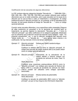 4. REGLAS Y ORIENTACIONES PARA LA CODIFICACIÓN
170
Codificación de las secuelas de algunas afecciones
La CIE contiene algunas categorías tituladas "Secuela de. . . ." (B90-B94, E64.-,
E68, G09, I69.-, O94, T90-T98, Y85-Y89) que pueden utilizarse para codificar
afecciones que ya no están presentes, pero cuyas secuelas son la causa de la
afección por la cual se lleva a cabo un tratamiento o investigación. El código
preferencial para la "afección principal" es, sin embargo, el de la naturaleza de la
secuela, al cual puede añadirse el código de "Secuela de . . ." como un código
opcional adicional.
Cuando varias secuelas diferentes y muy específicas están presentes y ninguna
de ellas predomina en gravedad ni en la demanda de recursos para su
tratamiento, se permite registrar la descripción "Secuelas de . . ." como la
"afección principal", que debe codificarse en la categoría apropiada. Obsérvese
que es suficiente que la afección causal sea descrita como "antigua", "vieja", "no
presente actualmente", etc., o que la afección resultante sea descrita como
"efecto tardío de . . ." o "secuela de . . ." para aplicar estos criterios a la
codificación. No hay intervalo mínimo de tiempo establecido.
Ejemplo 17: Afección principal: Disfasia por infarto cerebral antiguo
Otras afecciones: —
Codifique la disfasia (R47.0) como la "afección principal". El
código para secuela de infarto cerebral (I69.3) se puede utilizar
como un código opcional adicional.
Ejemplo 18: Afección principal: Osteoartritis de la articulación de la
cadera debida a fractura antigua por
accidente de vehículo de motor, hace 10
años
Otras afecciones: —
Codifique otras coxartrosis postraumáticas (M16.5) como la
"afección principal". Los códigos para secuela de fractura del
fémur (T93.1) y secuela de accidente de vehículo de motor
(Y85.0) pueden ser utilizados como códigos opcionales
adicionales.
Ejemplo 19: Afección principal: Efectos tardíos de poliomielitis
Otras afecciones: —
Codifique la secuela de poliomielitis (B91) como la "afección
principal", ya que no hay ninguna otra información disponible.
 
