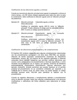 171
Codificación de las afecciones agudas y crónicas
Cuando se menciona la afección principal como aguda (o subaguda) y crónica al
mismo tiempo, y la CIE ofrece códigos separados para cada una, pero no para
la combinación, debe codificarse la afección aguda como la "afección principal"
de preferencia.
Ejemplo 20: Afección principal: Colecistitis aguda y crónica
Otras afecciones: —
Codifique la colecistitis aguda (K81.0) como la "afección
principal". Puede utilizarse el código para la colecistitis crónica
(K81.1) como un código opcional adicional.
Ejemplo 21: Afección principal: Exacerbación aguda de bronquitis
obstructiva crónica
Otras afecciones: —
Codifique enfermedad pulmonar obstructiva crónica con
exacerbación aguda (J44.1) como la "afección principal". En
este caso la CIE tiene un código apropiado para la
combinación.
Codificación de afecciones postoperatorias y de complicaciones
El Capítulo XIX contiene categorías para algunas complicaciones relacionadas
con los procedimientos quirúrgicos y de otros tipos (T80-T88), por ejemplo,
infección de herida quirúrgica, complicaciones mecánicas de dispositivos
implantados, choque, etc. La mayoría de los capítulos dedicados a sistemas
corporales tienen también categorías que permiten codificar afecciones que
ocurren como consecuencia de procedimientos o técnicas específicas, o como
resultado de la extirpación de un órgano, por ejemplo, síndrome de linfedema
postmastectomía, hipotiroidismo postirradiación. Algunas afecciones (por
ejemplo: neumonía, embolia pulmonar) que pueden aparecer en el período
posterior al procedimiento no se consideran entidades por separado y se
codifican de la manera usual. En estos casos, se puede agregar un código
adicional opcional entre Y83-Y84 para identificar la relación con el
procedimiento.
Cuando se registran afecciones y complicaciones debidas a procedimientos
como la afección principal, habrá que referirse cuidadosamente a los términos
modificativos o calificativos del Índice alfabético para seleccionar el código
correcto.
 