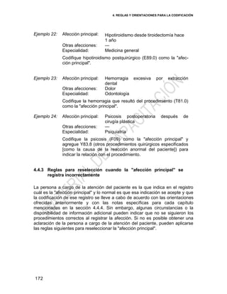 4. REGLAS Y ORIENTACIONES PARA LA CODIFICACIÓN
172
Ejemplo 22: Afección principal: Hipotiroidismo desde tiroidectomía hace
1 año
Otras afecciones: —
Especialidad: Medicina general
Codifique hipotiroidismo postquirúrgico (E89.0) como la "afec-
ción principal".
Ejemplo 23: Afección principal: Hemorragia excesiva por extracción
dental
Otras afecciones: Dolor
Especialidad: Odontología
Codifique la hemorragia que resultó del procedimiento (T81.0)
como la "afección principal".
Ejemplo 24: Afección principal: Psicosis postoperatoria después de
cirugía plástica
Otras afecciones: —
Especialidad: Psiquiatría
Codifique la psicosis (F09) como la "afección principal" y
agregue Y83.8 (otros procedimientos quirúrgicos especificados
[como la causa de la reacción anormal del paciente]) para
indicar la relación con el procedimiento.
4.4.3 Reglas para reselección cuando la "afección principal" se
registra incorrectamente
La persona a cargo de la atención del paciente es la que indica en el registro
cuál es la "afección principal" y lo normal es que esa indicación se acepte y que
la codificación de ese registro se lleve a cabo de acuerdo con las orientaciones
ofrecidas anteriormente y con las notas específicas para cada capítulo
mencionadas en la sección 4.4.4. Sin embargo, algunas circunstancias o la
disponibilidad de información adicional pueden indicar que no se siguieron los
procedimientos correctos al registrar la afección. Si no es posible obtener una
aclaración de la persona a cargo de la atención del paciente, pueden aplicarse
las reglas siguientes para reseleccionar la "afección principal".
 