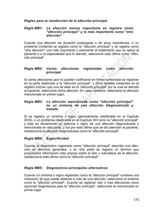 173
Reglas para la reselección de la afección principal
Regla MB1: La afección menos importante se registra como
"afección principal" y la más importante como "otra
afección"
Cuando una afección de duración prolongada o de poca importancia, o un
problema incidental se registra como la "afección principal" y se registra como
"otra afección" una más importante o pertinente al tratamiento que se aplica al
paciente o a la especialidad que lo atendió, seleccione esta última como "afec-
ción principal".
Regla MB2: Varias afecciones registradas como afección
principal
Si varias afecciones que no pueden codificarse en forma combinada se registran
en la parte destinada a la "afección principal", y otros detalles presentes en el
registro indican que una de ellas es la "afección principal" por la cual se atendió
al paciente, seleccione dicha afección. En caso contrario, seleccione la afección
mencionada en primer lugar.
Regla MB3: La afección mencionada como "afección principal"
es un síntoma de una afección diagnosticada y
tratada
Si se registra un síntoma o signo (generalmente clasificable en el Capítulo
XVIII), o un problema clasificable en el Capítulo XXI como la "afección principal",
y este es obviamente un síntoma o signo de una afección diagnosticada y
mencionada en otra parte, y fue por esta última que se dio atención al paciente,
reseleccione la afección diagnosticada como la "afección principal".
Regla MB4: Especificidad
Cuando el diagnóstico registrado como "afección principal" describe una afec-
ción en términos generales, y en otra parte se registra un término que
proporciona información más precisa sobre el sitio o naturaleza de la afección,
reseleccione este último como la "afección principal".
Regla MB5: Diagnósticos principales alternativos
Cuando un síntoma o signo registrado como la "afección principal" contiene una
indicación de que puede deberse a más de una afección, seleccione el síntoma
como la "afección principal". Cuando se registran dos o más afecciones como
opciones diagnósticas para la "afección principal", seleccione la mencionada en
primer lugar.
 
