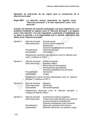 4. REGLAS Y ORIENTACIONES PARA LA CODIFICACIÓN
174
Ejemplos de aplicación de las reglas para la reselección de la
afección principal
Regla MB1: La afección menos importante se registra como
"afección principal" y la más importante como "otra
afección"
Cuando una afección de duración prolongada o de poca importancia, o un
problema incidental se registra como la "afección principal" y se registra
como "otra afección" una más importante o pertinente al tratamiento que
se aplica al paciente o a la especialidad que lo atendió, seleccione esta
última como "afección principal".
Ejemplo 1: Afección principal: Sinusitis aguda
Otras afecciones: Carcinoma del endocérvix
Hipertensión
Paciente hospitalizada tres semanas
Procedimiento: Histerectomía total
Especialidad: Ginecología
Reseleccione carcinoma del endocérvix como la "afección prin-
cipal" y codifique en C53.0.
Ejemplo 2: Afección principal: Artritis reumatoide
Otras afecciones: Diabetes mellitus
Hernia femoral estrangulada
Arteriosclerosis generalizada
Paciente hospitalizado dos semanas
Procedimiento: Herniorrafia
Especialidad: Cirugía
Reseleccione hernia femoral estrangulada como la "afección
principal" y codifique en K41.3.
Ejemplo 3: Afección principal: Epilepsia
Otras afecciones: Otomicosis
Especialidad: Otorrinolaringología
Reseleccione otomicosis como la "afección principal" y
codifique en B36.9I y H62.2*.
Ejemplo 4: Afección principal: Insuficiencia cardíaca congestiva
Otras afecciones: Fractura del cuello del fémur por caída de
la cama durante la hospitalización
Paciente hospitalizado cuatro semanas
Procedimiento: Reducción quirúrgica de la fractura
Especialidad: Medicina interna por una semana y luego
 