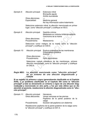 4. REGLAS Y ORIENTACIONES PARA LA CODIFICACIÓN
176
Ejemplo 8: Afección principal: Estenosis mitral
Bronquitis aguda
Artritis reumatoide
Otras afecciones: —
Especialidad: Medicina general
No hay información sobre tratamiento
Seleccione estenosis mitral, la afección mencionada en primer
lugar, como "afección principal" y codifique en I05.0.
Ejemplo 9: Afección principal: Gastritis crónica
Metástasis en nódulos linfáticos axilares
Carcinoma de la mama
Otras afecciones: —
Procedimiento: Mastectomía
Seleccione tumor maligno de la mama como la "afección
principal" y codifique en C50.9.
Ejemplo 10: Afección principal: Ruptura prematura de las membranas
Presentación podálica
Anemia
Otras afecciones: —
Procedimiento: Parto espontáneo
Seleccione ruptura prematura de las membranas, primera
afección mencionada, como la "afección principal" y codifique
en O42.9.
Regla MB3: La afección mencionada como "afección principal"
es un síntoma de una afección diagnosticada y
tratada
Si se registra un síntoma o signo (generalmente clasificable en el Capítulo
XVIII), o un problema clasificable en el Capítulo XXI como la "afección
principal" y este es obviamente un síntoma o signo de una afección diag-
nosticada y mencionada en otra parte, y fue por esta última que se dio
atención al paciente, reseleccione la afección diagnosticada como la "afec-
ción principal".
Ejemplo 11: Afección principal: Hematuria
Otras afecciones: Venas varicosas en las piernas
Papiloma de la pared posterior de la
vejiga
Procedimiento: Escisión del papiloma con diatermia
Reseleccione papiloma de la pared posterior de la vejiga como
la "afección principal" y codifique en D41.4.
 