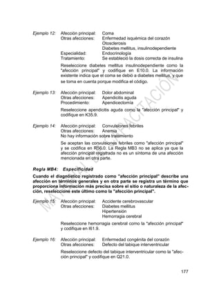 177
Ejemplo 12: Afección principal: Coma
Otras afecciones: Enfermedad isquémica del corazón
Otosclerosis
Diabetes mellitus, insulinodependiente
Especialidad: Endocrinología
Tratamiento: Se estableció la dosis correcta de insulina
Reseleccione diabetes mellitus insulinodependiente como la
"afección principal" y codifique en E10.0. La información
existente indica que el coma se debió a diabetes mellitus, y que
se toma en cuenta porque modifica el código.
Ejemplo 13: Afección principal: Dolor abdominal
Otras afecciones: Apendicitis aguda
Procedimiento: Apendicectomía
Reseleccione apendicitis aguda como la "afección principal" y
codifique en K35.9.
Ejemplo 14: Afección principal: Convulsiones febriles
Otras afecciones: Anemia
No hay información sobre tratamiento
Se aceptan las convulsiones febriles como "afección principal"
y se codifica en R56.0. La Regla MB3 no se aplica ya que la
afección principal registrada no es un síntoma de una afección
mencionada en otra parte.
Regla MB4: Especificidad
Cuando el diagnóstico registrado como "afección principal" describe una
afección en términos generales y en otra parte se registra un término que
proporciona información más precisa sobre el sitio o naturaleza de la afec-
ción, reseleccione este último como la "afección principal".
Ejemplo 15: Afección principal: Accidente cerebrovascular
Otras afecciones: Diabetes mellitus
Hipertensión
Hemorragia cerebral
Reseleccione hemorragia cerebral como la "afección principal"
y codifique en I61.9.
Ejemplo 16: Afección principal: Enfermedad congénita del corazón
Otras afecciones: Defecto del tabique interventricular
Reseleccione defecto del tabique interventricular como la "afec-
ción principal" y codifique en Q21.0.
 