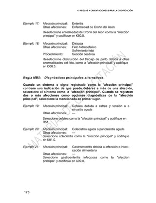 4. REGLAS Y ORIENTACIONES PARA LA CODIFICACIÓN
178
Ejemplo 17: Afección principal: Enteritis
Otras afecciones: Enfermedad de Crohn del íleon
Reseleccione enfermedad de Crohn del íleon como la "afección
principal" y codifique en K50.0.
Ejemplo 18: Afección principal: Distocia
Otras afecciones: Feto hidrocefálico
Sufrimiento fetal
Procedimiento: Sección cesárea
Reseleccione obstrucción del trabajo de parto debida a otras
anormalidades del feto, como la "afección principal" y codifique
en O66.3.
Regla MB5: Diagnósticos principales alternativos
Cuando un síntoma o signo registrado como la "afección principal"
contiene una indicación de que puede deberse a más de una afección,
seleccione el síntoma como la "afección principal". Cuando se registran
dos o más afecciones como opciones diagnósticas de la "afección
principal", seleccione la mencionada en primer lugar.
Ejemplo 19: Afección principal: Cefalea debida a estrés y tensión o a
sinusitis aguda
Otras afecciones: —
Seleccione cefalea como la "afección principal" y codifique en
R51.
Ejemplo 20: Afección principal: Colecistitis aguda o pancreatitis aguda
Otras afecciones: —
Seleccione colecistitis como la "afección principal" y codifique
en K81.0.
Ejemplo 21: Afección principal: Gastroenteritis debida a infección o intoxi-
cación alimentaria
Otras afecciones: —
Seleccione gastroenteritis infecciosa como la "afección
principal" y codifique en A09.0.
 