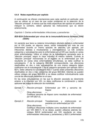 179
4.4.4 Notas específicas por capítulo
A continuación se ofrecen orientaciones para cada capítulo en particular, para
que se utilicen en el caso de que surjan problemas en la selección de la
"afección principal". A menos que las notas específicas del capítulo en particular
indiquen lo contrario, deben aplicarse las instrucciones que se dieron
anteriormente.
Capítulo I: Ciertas enfermedades infecciosas y parasitarias
B20-B24 Enfermedad por virus de la inmunodeficiencia humana [VIH]
(SIDA)
Un paciente que tiene su sistema inmunológico afectado debido a enfermedad
por el VIH puede, en algunos casos, recibir tratamiento por más de una
enfermedad durante un mismo episodio de atención, por ejemplo, por
infecciones debidas a micobacterias y citomegalovirus. La CIE contiene
categorías y subcategorías para la enfermedad por el VIH que resulta en varias
otras enfermedades. Utilice el código de la subcategoría apropiada para la
"afección principal" según lo haya indicado el médico tratante. Cuando la
"afección principal" mencionada en el registro es la enfermedad por VIH
resultante en varias otras enfermedades simultáneas, se debe codificar la
subcategoría .7 de la categoría B20-B22 correspondiente. Las afecciones
clasificables en dos o más subcategorías de una misma categoría deben
codificarse con la subcategoría .7 de la categoría apropiada (por ejemplo: B20 o
B21). Debe utilizarse la subcategoría B22.7 cuando están presentes afecciones
clasificables en dos o más categorías del grupo B20-B22. Además se pueden
utilizar códigos del grupo B20-B24 si se desea codificar individualmente cada
una de las afecciones presentes en el caso.
En las raras circunstancias en las que la afección asociada es claramente
anterior a la infección por VIH, no debe codificarse la combinación y deben
aplicarse las reglas de selección de morbilidad.
Ejemplo 1: Afección principal: Enfermedad por VIH y sarcoma de
Kaposi
Otras afecciones: —
Codifique sarcoma de Kaposi como resultado de enfermedad
por VIH (B21.0).
Ejemplo 2: Afección principal: Toxoplasmosis y criptococosis en
paciente con enfermedad por VIH
Otras afecciones: —
Codifique infecciones múltiples como resultado de enfermedad
por VIH (B20.7). Si se desea, pueden utilizarse además los
códigos B20.8 (enfermedad por VIH resultante en otras
enfermedades infecciosas y parasitarias) y B20.5 (enfermedad
 