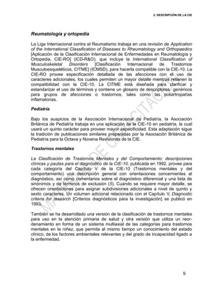 2. DESCRIPCIÓN DE LA CIE
9
Reumatología y ortopedia
La Liga Internacional contra el Reumatismo trabaja en una revisión de Application
of the International Classification of Diseases to Rheumatology and Orthopaedics
[Aplicación de la Clasificación Internacional de Enfermedades en Reumatología y
Ortopedia, CIE-RO] (ICD-R&O), que incluye la International Classification of
Musculoskeletal Disorders [Clasificación Internacional de Trastornos
Musculoesqueléticos, CITME] (ICMSD), para hacerla compatible con la CIE-10. La
CIE-RO provee especificación detallada de las afecciones con el uso de
caracteres adicionales, los cuales permiten un mayor detalle mientras retienen la
compatibilidad con la CIE-10. La CITME está diseñada para clarificar y
estandarizar el uso de términos y contiene un glosario de descriptores genéricos
para grupos de afecciones o trastornos, tales como las poliartropatías
inflamatorias.
Pediatría
Bajo los auspicios de la Asociación Internacional de Pediatría, la Asociación
Británica de Pediatría trabaja en una aplicación de la CIE-10 en pediatría, la cual
usará un quinto carácter para proveer mayor especificidad. Esta adaptación sigue
la tradición de publicaciones similares preparadas por la Asociación Británica de
Pediatría para la Octava y Novena Revisiones de la CIE.
Trastornos mentales
La Clasificación de Trastornos Mentales y del Comportamiento: descripciones
clínicas y pautas para el diagnóstico de la CIE-10, publicada en 1992, provee para
cada categoría del Capítulo V de la CIE-10 (Trastornos mentales y del
comportamiento) una descripción general con orientaciones concernientes al
diagnóstico, así como comentarios sobre el diagnóstico diferencial y una lista de
sinónimos y de términos de exclusión (5). Cuando se requiere mayor detalle, se
ofrecen orientaciones para asignar subdivisiones adicionales a nivel de quinto y
sexto caracteres. Un volumen adicional relacionado con el Capítulo V, Diagnostic
criteria for research [Criterios diagnósticos para la investigación] se publicó en
1993.
También se ha desarrollado una versión de la clasificación de trastornos mentales
para uso en la atención primaria de salud y otra versión que utiliza un reor-
denamiento en forma de un sistema multiaxial de las categorías para trastornos
mentales en la niñez, que permita al mismo tiempo un conocimiento del estado
clínico, de los factores ambientales relevantes y del grado de incapacidad ligado a
la enfermedad.
 