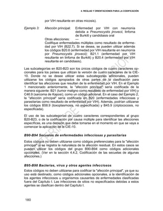4. REGLAS Y ORIENTACIONES PARA LA CODIFICACIÓN
180
por VIH resultante en otras micosis).
Ejemplo 3: Afección principal: Enfermedad por VIH con neumonía
debida a Pneumocystis jirovecii, linfoma
de Burkitt y candidiasis oral
Otras afecciones: —
Codifique enfermedades múltiples como resultado de enferme-
dad por VIH (B22.7). Si se desea, se pueden utilizar además
los códigos B20.6 (enfermedad por VIH resultante en neumonía
por Pneumocystis jirovecii); B21.1 (enfermedad por VIH
resultante en linfoma de Burkitt) y B20.4 (enfermedad por VIH
resultante en candidiasis).
Las subcategorías en B20-B23 son los únicos códigos de cuatro caracteres op-
cionales para los países que utilizan la versión de cuatro caracteres de la CIE-
10. Donde no se desee utilizar estas subcategorías adicionales, pueden
utilizarse los códigos apropiados de otras partes de la clasificación para
identificar las afecciones que resultan de la enfermedad por VIH. En el Ejemplo
1 mencionado anteriormente, la "afección principal" sería codificada de la
manera siguiente: B21 (tumor maligno como resultado de enfermedad por VIH) y
C46.9 (sarcoma de Kaposi), como un código adicional. En el caso del Ejemplo 2,
la "afección principal" sería codificada en B20 (enfermedades infecciosas y
parasitarias como resultado de enfermedad por VIH). Además, podrían utilizarse
los códigos B58.9 (toxoplasmosis, no especificada) y B45.9 (criptococosis, no
especificada).
El uso de las subcategorías de cuatro caracteres correspondientes al grupo
B20-B23, o de la codificación por causa múltiple para identificar las afecciones
específicas, es una decisión que debe tomarse en el momento en que se vaya a
comenzar la aplicación de la CIE-10.
B90-B94 Secuelas de enfermedades infecciosas y parasitarias
Estos códigos no deben utilizarse como códigos preferenciales para la "afección
principal" si se registra la naturaleza de la afección residual. En estos casos se
pueden utilizar los códigos del grupo B90-B94 como códigos adicionales
opcionales. (Ver en la sección 4.4.2, Codificación de las secuelas de algunas
afecciones.)
B95-B98 Bacterias, virus y otros agentes infecciosos
Estos códigos no deben utilizarse para codificar la "afección principal", ya que su
uso está destinado, como códigos adicionales opcionales, a la identificación de
los agentes infecciosos u organismos causantes de enfermedades clasificadas
fuera del Capítulo I. Las infecciones de sitios no especificados debidas a estos
agentes se clasifican dentro del Capítulo I.
 