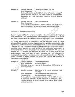 181
Ejemplo 4: Afección principal: Cistitis aguda debida a E. coli
Otras afecciones: —
Codifique la cistitis aguda (N30.0) como la "afección principal".
Puede utilizarse B96.2 (E. coli como causa de enfermedades
clasificadas en otros capítulos) como un código opcional
adicional.
Ejemplo 5: Afección principal: Infección bacteriana
Otras afecciones: —
Codifique infección bacteriana, no especificada (A49.9) como la
"afección principal"; no utilice un código del grupo B95-B98.
Capítulo II: Tumores [neoplasias]
Cuando vaya a codificar los tumores, revise las notas introductorias del Capítulo
II en el Volumen 1 y la introducción del Índice alfabético (Volumen 3) en lo que
se refiere a la asignación de códigos y al uso de las descripciones morfológicas.
Un tumor, sea primario o metastásico, que se menciona como la causa
primordial de la atención ofrecida al paciente en un episodio determinado, debe
registrarse y codificarse como la "afección principal". Cuando se menciona como
"afección principal" un tumor primario que fue extirpado en una ocasión anterior,
codifique como "afección principal" el tumor de localización secundaria, la
complicación actual, o una circunstancia codificable en el Capítulo XXI (ver en la
sección 4.4.1, Contacto con servicios de salud por razones que no son
enfermedades), que haya sido la razón primordial para el tratamiento o
investigación que se llevó a cabo durante este episodio de atención. Además,
puede utilizarse en forma opcional un código del Capítulo XXI referente a
historia personal de tumor.
Ejemplo 6: Afección principal: Carcinoma prostático
Otras afecciones: Bronquitis crónica
Codifique el tumor maligno de la próstata (C61) como la
afección principal.
Ejemplo 7: Afección principal: Carcinoma de la mama extirpado hace
dos años
Otras afecciones: Carcinoma secundario del pulmón
Procedimiento: Broncoscopia con biopsia
Codifique tumor maligno secundario del pulmón (C78.0) como
la "afección principal". Puede utilizarse la categoría Z85.3
(Historia personal de tumor maligno de la mama) como código
adicional opcional.
 