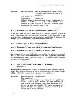 4. REGLAS Y ORIENTACIONES PARA LA CODIFICACIÓN
182
Ejemplo 8: Afección principal: Extirpación previa de cáncer de la vejiga
—admitido para examen de control con
cistoscopia
Otras afecciones: —
Procedimiento: Cistoscopia
Codifique el examen de seguimiento de tumor maligno operado
(Z08.0) como la "afección principal". La rúbrica Z85.5 (Historia
personal de tumor maligno de las vías urinarias) puede
utilizarse como código adicional opcional.
C79.9 Tumor maligno secundario de sitio no especificado
C79.9 sólo debe ser usado para codificar la ―afección principal‖ cuando la
afección es descrita como ―carcinomatosis diseminada‖ o cáncer generalizado (u
otros términos similares como los descritos en los términos de inclusión del
código C79.9) y los sitios específicos no están documentados.
C80 Tumor maligno de sitios no especificados
C80.0 Tumor maligno, de sitio primario desconocido, así descrito
C80.9 Tumor maligno, de sitio primario no especificado
La categoría C80.- debe utilizarse para codificar la ―afección principal‖
sólo cuando el médico que brinda la atención haya registrado claramente
la neoplasia como de sitio primario desconocido o como un tumor maligno
primario no especificado.
C97 Tumores malignos (primarios) de sitios múltiples
independientes
El código C97 debe utilizarse cuando se mencionan como "afección principal"
dos o más tumores malignos primarios independientes. Se pueden utilizar
códigos adicionales para identificar individualmente cada tumor.
Ejemplo 9: Afección principal: Carcinomatosis
Otras afecciones: —
Codifique en tumor maligno secundario de sitio no especificado
(C79.9). C80.9 (Tumor maligno, de sitio primario no
especificado) puede ser usado como código adicional si el sitio
primario no está especificado). Un código apropiado del
Capítulo XXI debe ser usado para historia personal de tumor
primario que ya no está presente.
 
