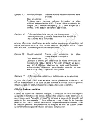 183
Ejemplo 10: Afección principal: Mieloma múltiple y adenocarcinoma de la
próstata
Otras afecciones: —
Codifique como tumores malignos (primarios) de sitios
múltiples independientes (C97). Pueden utilizarse además los
códigos C90.0 (Mieloma múltiple) y C61 (Tumor maligno de la
próstata) como códigos adicionales opcionales.
Capítulo III: Enfermedades de la sangre y de los órganos
hematopoyéticos, y ciertos trastornos que afectan el
mecanismo de la inmunidad
Algunas afecciones clasificables en este capítulo pueden ser el resultado del
uso de medicamentos o de otras causas externas. Se pueden utilizar códigos
del Capítulo XX como códigos adicionales opcionales.
Ejemplo 11: Afección principal: Anemia por deficiencia de folato
provocada por trimetoprima
Otras afecciones: —
Codifique la anemia por deficiencia de folato provocada por
medicamento (D52.1) como la "afección principal". Se puede
usar Y41.8 (Efectos adversos de otros antiinfecciosos y
antiparasitarios sistémicos especificados durante su uso
terapéutico), como código adicional opcional.
Capítulo IV: Enfermedades endocrinas, nutricionales y metabólicas
Algunas afecciones clasificables en este capítulo pueden ser el resultado del
uso de medicamentos o de otras causas externas. En estos casos se pueden
utilizar códigos del Capítulo XX como códigos adicionales opcionales.
E10-E14 Diabetes mellitus
Cuando se codifica la "afección principal", la selección de una subcategoría
apropiada de la lista que se aplica a todas estas categorías debe basarse en lo
que indique como "afección principal" la persona a cargo de la atención del
paciente. La subcategoría .7 debe utilizarse como código de la "afección
principal" solo cuando se mencionan varias complicaciones de la diabetes como
la "afección principal", sin preferencia por ninguna de ellas. Se pueden utilizar
opcionalmente códigos individuales para cada complicación.
 