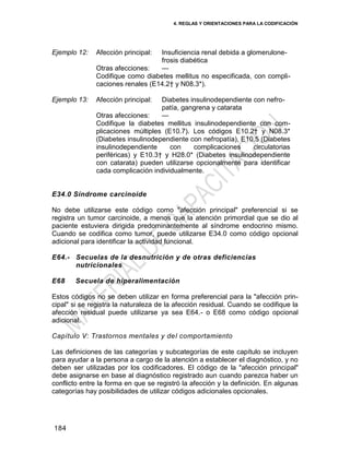4. REGLAS Y ORIENTACIONES PARA LA CODIFICACIÓN
184
Ejemplo 12: Afección principal: Insuficiencia renal debida a glomerulone-
frosis diabética
Otras afecciones: —
Codifique como diabetes mellitus no especificada, con compli-
caciones renales (E14.2† y N08.3*).
Ejemplo 13: Afección principal: Diabetes insulinodependiente con nefro-
patía, gangrena y catarata
Otras afecciones: —
Codifique la diabetes mellitus insulinodependiente con com-
plicaciones múltiples (E10.7). Los códigos E10.2† y N08.3*
(Diabetes insulinodependiente con nefropatía), E10.5 (Diabetes
insulinodependiente con complicaciones circulatorias
periféricas) y E10.3† y H28.0* (Diabetes insulinodependiente
con catarata) pueden utilizarse opcionalmente para identificar
cada complicación individualmente.
E34.0 Síndrome carcinoide
No debe utilizarse este código como "afección principal" preferencial si se
registra un tumor carcinoide, a menos que la atención primordial que se dio al
paciente estuviera dirigida predominantemente al síndrome endocrino mismo.
Cuando se codifica como tumor, puede utilizarse E34.0 como código opcional
adicional para identificar la actividad funcional.
E64.- Secuelas de la desnutrición y de otras deficiencias
nutricionales
E68 Secuela de hiperalimentación
Estos códigos no se deben utilizar en forma preferencial para la "afección prin-
cipal" si se registra la naturaleza de la afección residual. Cuando se codifique la
afección residual puede utilizarse ya sea E64.- o E68 como código opcional
adicional.
Capítulo V: Trastornos mentales y del comportamiento
Las definiciones de las categorías y subcategorías de este capítulo se incluyen
para ayudar a la persona a cargo de la atención a establecer el diagnóstico, y no
deben ser utilizadas por los codificadores. El código de la "afección principal"
debe asignarse en base al diagnóstico registrado aun cuando parezca haber un
conflicto entre la forma en que se registró la afección y la definición. En algunas
categorías hay posibilidades de utilizar códigos adicionales opcionales.
 