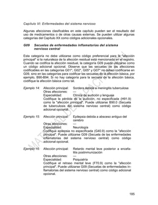 185
Capítulo VI: Enfermedades del sistema nervioso
Algunas afecciones clasificables en este capítulo pueden ser el resultado del
uso de medicamentos o de otras causas externas. Se pueden utilizar algunas
categorías del Capítulo XX como códigos adicionales opcionales.
G09 Secuelas de enfermedades inflamatorias del sistema
nervioso central
Esta categoría no debe utilizarse como código preferencial para la "afección
principal" si la naturaleza de la afección residual está mencionada en el registro.
Cuando se codifica la afección residual, la categoría G09 puede utilizarse como
un código adicional opcional. Observe que las secuelas de las afecciones
codificables en las categorías G01*, G02*, G05* y G07* no deben codificarse en
G09, sino en las categorías para codificar las secuelas de la afección básica, por
ejemplo, B90-B94. Si no hay categoría para la secuela de la afección básica,
codifique la afección básica como tal.
Ejemplo 14: Afección principal: Sordera debida a meningitis tuberculosa
Otras afecciones: —
Especialidad: Clínica de audición y lenguaje
Codifique la pérdida de la audición, no especificada (H91.9)
como la "afección principal". Puede utilizarse B90.0 (Secuela
de tuberculosis del sistema nervioso central) como código
adicional opcional.
Ejemplo 15: Afección principal: Epilepsia debida a absceso antiguo del
cerebro
Otras afecciones: —
Especialidad: Neurología
Codifique epilepsia no especificada (G40.9) como la "afección
principal". Puede utilizarse G09 (Secuela de las enfermedades
inflamatorias del sistema nervioso central) como código
adicional opcional.
Ejemplo 16: Afección principal: Retardo mental leve posterior a encefa-
litis postinmunización
Otras afecciones: —
Especialidad: Psiquiatría
Codifique el retraso mental leve (F70.9) como la "afección
principal". Puede utilizarse G09 (Secuelas de enfermedades in-
flamatorias del sistema nervioso central) como código adicional
opcional.
 