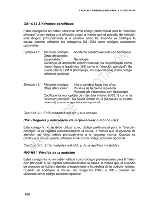 4. REGLAS Y ORIENTACIONES PARA LA CODIFICACIÓN
186
G81-G83 Síndromes paralíticos
Estas categorías no deben utilizarse como código preferencial para la "afección
principal" si se registra una afección actual, a menos que el episodio de atención
esté dirigido principalmente a la parálisis como tal. Cuando se codifique la
causa, pueden utilizarse las categorías G81-G83 como códigos adicionales
opcionales.
Ejemplo 17: Afección principal: Accidente cerebrovascular con hemiplejía
Otras afecciones: —
Especialidad: Neurología
Codifique el accidente cerebrovascular no especificado como
hemorrágico o isquémico (I64) como la "afección principal". Se
puede utilizar G81.9 (Hemiplejía, no especificada) como código
adicional opcional.
Ejemplo 18: Afección principal: Infarto cerebral hace tres años
Otras afecciones: Parálisis de la pierna izquierda
Paciente en tratamiento con fisioterapia
Codifique la monoplejía de miembro inferior (G83.1) como la
"afección principal". Se puede utilizar I69.3 (Secuelas de infarto
cerebral) como código adicional opcional.
Capítulo VII: Enfermedades del ojo y sus anexos
H54.- Ceguera y deficiencia visual (binocular o monocular)
Esta categoría no se debe utilizar como código preferencial para la "afección
principal" si se registra simultáneamente la causa, a menos que el episodio de
atención se haya debido principalmente a la ceguera misma. Cuando se
codifique la causa, puede utilizarse H54.- como código adicional opcional.
Capítulo VIII: Enfermedades del oído y de la apófisis mastoides
H90-H91 Pérdida de la audición
Estas categorías no se deben utilizar como códigos preferenciales para la "afec-
ción principal" si se registra simultáneamente la causa, a menos que el episodio
de atención se hubiera debido principalmente a la pérdida de la audición misma.
Cuando se codifique la causa, las categorías H90.- o H91.- pueden ser
utilizadas como código adicional opcional.
 