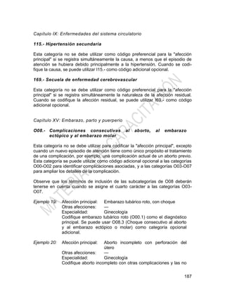 187
Capítulo IX: Enfermedades del sistema circulatorio
115.- Hipertensión secundaria
Esta categoría no se debe utilizar como código preferencial para la "afección
principal" si se registra simultáneamente la causa, a menos que el episodio de
atención se hubiera debido principalmente a la hipertensión. Cuando se codi-
fique la causa, se puede utilizar I15.- como código adicional opcional.
169.- Secuela de enfermedad cerebrovascular
Esta categoría no se debe utilizar como código preferencial para la "afección
principal" si se registra simultáneamente la naturaleza de la afección residual.
Cuando se codifique la afección residual, se puede utilizar I69.- como código
adicional opcional.
Capítulo XV: Embarazo, parto y puerperio
O08.- Complicaciones consecutivas al aborto, al embarazo
ectópico y al embarazo molar
Esta categoría no se debe utilizar para codificar la "afección principal", excepto
cuando un nuevo episodio de atención tiene como único propósito el tratamiento
de una complicación, por ejemplo, una complicación actual de un aborto previo.
Esta categoría se puede utilizar como código adicional opcional a las categorías
O00-O02 para identificar complicaciones asociadas, y a las categorías O03-O07
para ampliar los detalles de la complicación.
Observe que los términos de inclusión de las subcategorías de O08 deberán
tenerse en cuenta cuando se asigne el cuarto carácter a las categorías O03-
O07.
Ejemplo 19: Afección principal: Embarazo tubárico roto, con choque
Otras afecciones: —
Especialidad: Ginecología
Codifique embarazo tubárico roto (O00.1) como el diagnóstico
principal. Se puede usar O08.3 (Choque consecutivo al aborto
y al embarazo ectópico o molar) como categoría opcional
adicional.
Ejemplo 20: Afección principal: Aborto incompleto con perforación del
útero
Otras afecciones: —
Especialidad: Ginecología
Codifique aborto incompleto con otras complicaciones y las no
 