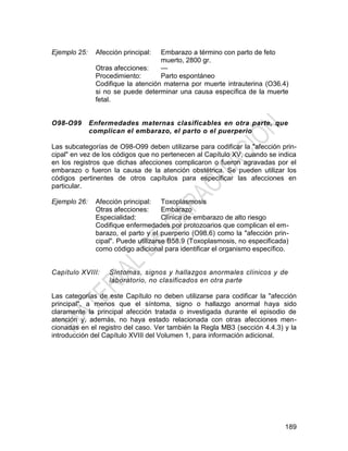 189
Ejemplo 25: Afección principal: Embarazo a término con parto de feto
muerto, 2800 gr.
Otras afecciones: —
Procedimiento: Parto espontáneo
Codifique la atención materna por muerte intrauterina (O36.4)
si no se puede determinar una causa específica de la muerte
fetal.
O98-O99 Enfermedades maternas clasificables en otra parte, que
complican el embarazo, el parto o el puerperio
Las subcategorías de O98-O99 deben utilizarse para codificar la "afección prin-
cipal" en vez de los códigos que no pertenecen al Capítulo XV, cuando se indica
en los registros que dichas afecciones complicaron o fueron agravadas por el
embarazo o fueron la causa de la atención obstétrica. Se pueden utilizar los
códigos pertinentes de otros capítulos para especificar las afecciones en
particular.
Ejemplo 26: Afección principal: Toxoplasmosis
Otras afecciones: Embarazo
Especialidad: Clínica de embarazo de alto riesgo
Codifique enfermedades por protozoarios que complican el em-
barazo, el parto y el puerperio (O98.6) como la "afección prin-
cipal". Puede utilizarse B58.9 (Toxoplasmosis, no especificada)
como código adicional para identificar el organismo específico.
Capítulo XVIII: Síntomas, signos y hallazgos anormales clínicos y de
laboratorio, no clasificados en otra parte
Las categorías de este Capítulo no deben utilizarse para codificar la "afección
principal", a menos que el síntoma, signo o hallazgo anormal haya sido
claramente la principal afección tratada o investigada durante el episodio de
atención y, además, no haya estado relacionada con otras afecciones men-
cionadas en el registro del caso. Ver también la Regla MB3 (sección 4.4.3) y la
introducción del Capítulo XVIII del Volumen 1, para información adicional.
 