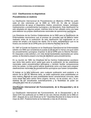 CLASIFICACIÓN INTERNACIONAL DE ENFERMEDADES
10
2.2.2 Clasificaciones no diagnósticas
Procedimientos en medicina
La Clasificación Internacional de Procedimientos en Medicina (CIPM) fue publi-
cada en dos volúmenes por la OMS en 1978 (6). En ella se incluyen
procedimientos de apoyo al diagnóstico médico, prevención, terapia, radiología,
medicamentos y procedimientos quirúrgicos y de laboratorio. Esta clasificación ha
sido adoptada por algunos países, mientras otros la han utilizado como una base
para elaborar sus propias clasificaciones nacionales de operaciones quirúrgicas.
Los Directores de los Centros Colaboradores de la OMS para la Clasificación de
Enfermedades reconocieron que el proceso de consultas que se debería haber
realizado antes de la publicación de esta clasificación fue inapropiado en un
campo tan amplio y de avance tan rápido. Por lo tanto, recomendaron que no se
hiciera una revisión de la CIPM junto con la Décima Revisión de la CIE.
En 1987 el Comité de Expertos en la Clasificación Internacional de Enfermedades
solicitó a la OMS que considerara la puesta al día de por lo menos una guía sobre
los procedimientos quirúrgicos (Capítulo 5) de la CIPM para la Décima Revisión.
En respuesta a esta solicitud, y en vista de las necesidades expresadas por varios
países, la Secretaría preparó una lista de tabulación para procedimientos.
En su reunión de 1989, los Directores de los Centros Colaboradores acordaron
que dicha lista podría servir como guía para la publicación de las estadísticas
nacionales sobre procedimientos quirúrgicos y también facilitar comparaciones
entre los países. La lista podría usarse igualmente como una base para preparar
clasificaciones nacionales de procedimientos quirúrgicos que fuesen comparables.
El trabajo en la lista continuará, pero cualquier publicación será posterior a la
edición de la CIE-10. Mientras tanto, se están explorando otras posibilidades en
esta materia. Algunas de esas posibilidades tienen características comunes, tales
como áreas fijas para ciertos ítems (órgano, técnica, vía de acceso, etc.), la po-
sibilidad de ser actualizadas automáticamente y la flexibilidad de poder ser
utilizadas para más de un propósito.
Clasificación Internacional del Funcionamiento, de la Discapacidad y de la
Salud (CIF)
La Clasificación Internacional del Funcionamiento, de la Discapacidad y de la
Salud (CIF) fue publicada por la OMS en los seis idiomas oficiales de la OMS en
2001, después de su aval oficial por la 54.a
Asamblea Mundial de la Salud el 22 de
mayo de 2001. Posteriormente se ha traducido a más de 25 idiomas.
 