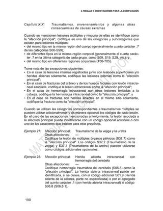 4. REGLAS Y ORIENTACIONES PARA LA CODIFICACIÓN
190
Capítulo XIX: Traumatismos, envenenamientos y algunas otras
consecuencias de causas externas
Cuando se mencionen lesiones múltiples y ninguna de ellas se identifique como
la "afección principal", codifique en una de las categorías y subcategorías que
existen para lesiones múltiples:
• del mismo tipo en la misma región del cuerpo (generalmente cuarto carácter .7
de las categorías S00-S99);
• de diferentes tipos en la misma región corporal (generalmente el cuarto carác-
ter .7 en la última categoría de cada grupo, como S09, S19, S29, etc.); y
• del mismo tipo en diferentes regiones corporales (T00-T05).
Tome nota de las excepciones siguientes:
• En el caso de lesiones internas registradas junto con lesiones superficiales y/o
heridas abiertas solamente, codifique las lesiones internas como la "afección
principal";
• En el caso de fracturas del cráneo y de los huesos faciales con lesión intracra-
neal asociada, codifique la lesión intracraneal como la "afección principal";
• En el caso de hemorragia intracraneal con otras lesiones limitadas a la
cabeza, codifique la hemorragia intracraneal como la "afección principal"; y
• En el caso de fracturas con heridas abiertas en el mismo sitio solamente,
codifique la fractura como la "afección principal".
Cuando se utilizan las categorías correspondientes a traumatismos múltiples se
pueden utilizar adicionalmente y de manera opcional los códigos de cada lesión.
En el caso de las excepciones mencionadas anteriormente, la lesión asociada a
la afección principal puede identificarse con un código opcional adicional o con
uno de los caracteres que existen para este propósito.
Ejemplo 27: Afección principal: Traumatismo de la vejiga y la uretra
Otras afecciones: —
Codifique la lesión de múltiples órganos pélvicos (S37.7) como
la "afección principal". Los códigos S37.2 (Traumatismo de la
vejiga) y S37.3 (Traumatismo de la uretra) pueden utilizarse
como códigos adicionales opcionales.
Ejemplo 28: Afección principal: Herida abierta intracraneal con
hemorragia del cerebelo
Otras afecciones: —
Codifique hemorragia traumática del cerebelo (S06.8) como la
"afección principal". La herida abierta intracraneal puede ser
identificada, si se desea, con el código adicional S01.9 (Herida
abierta de la cabeza, parte no especificada) o por el agregado
del quinto carácter .1 (con herida abierta intracraneal) al código
S06.8 (S06.8.1).
 