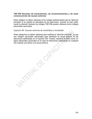 191
T90-T98 Secuelas de traumatismos, de envenenamientos y de otras
consecuencias de causas externas
Estos códigos no deben utilizarse como códigos preferenciales para la "afección
principal" si se registra la naturaleza de las afecciones. Cuando se esté codifi-
cando la afección residual, los códigos T90-T98 pueden utilizarse como códigos
adicionales opcionales.
Capítulo XX: Causas externas de morbilidad y mortalidad
Estas categorías no deben utilizarse para codificar la "afección principal", ya que
son códigos opcionales adicionales para identificar la causa externa de las
afecciones clasificadas en el Capítulo XIX. Pueden utilizarse también como có-
digos adicionales opcionales en el caso de afecciones clasificadas en cualquier
otro capítulo que tienen una causa externa.
 